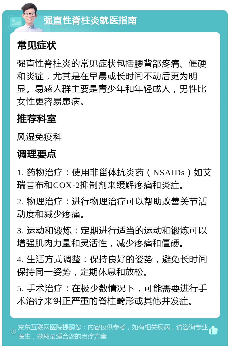 强直性脊柱炎就医指南 常见症状 强直性脊柱炎的常见症状包括腰背部疼痛、僵硬和炎症，尤其是在早晨或长时间不动后更为明显。易感人群主要是青少年和年轻成人，男性比女性更容易患病。 推荐科室 风湿免疫科 调理要点 1. 药物治疗：使用非甾体抗炎药（NSAIDs）如艾瑞昔布和COX-2抑制剂来缓解疼痛和炎症。 2. 物理治疗：进行物理治疗可以帮助改善关节活动度和减少疼痛。 3. 运动和锻炼：定期进行适当的运动和锻炼可以增强肌肉力量和灵活性，减少疼痛和僵硬。 4. 生活方式调整：保持良好的姿势，避免长时间保持同一姿势，定期休息和放松。 5. 手术治疗：在极少数情况下，可能需要进行手术治疗来纠正严重的脊柱畸形或其他并发症。