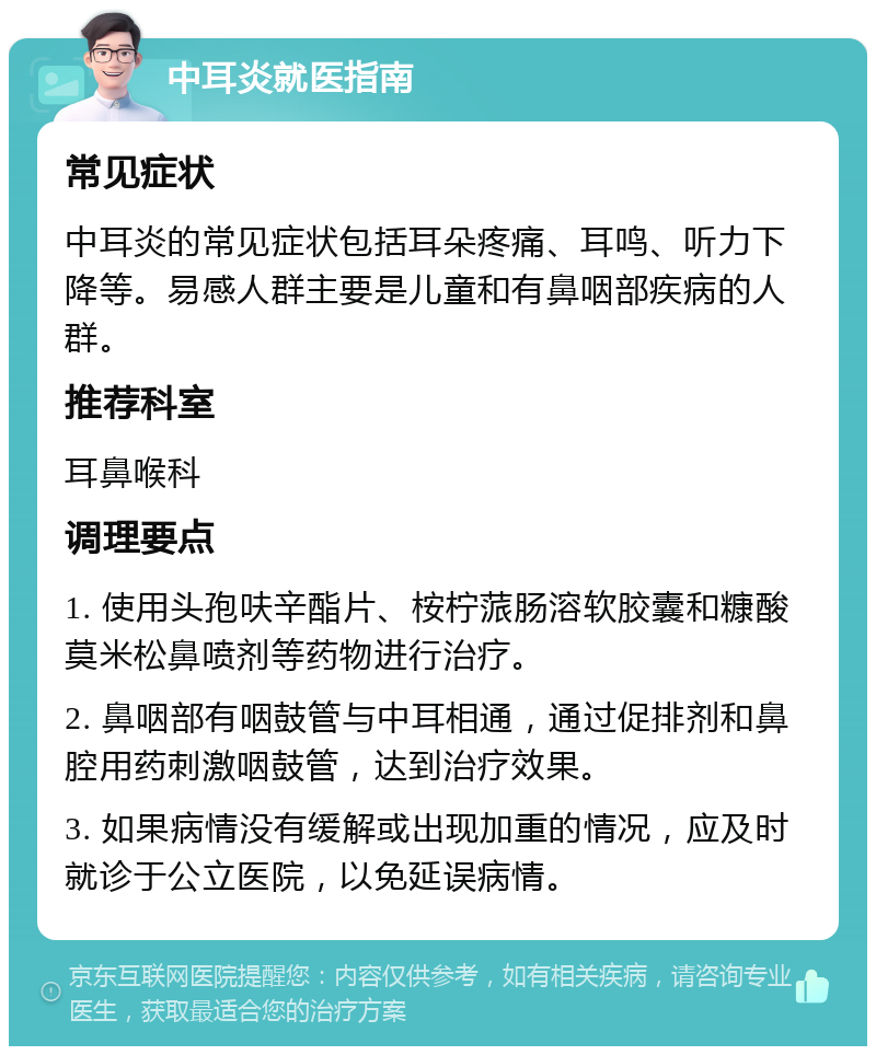 中耳炎就医指南 常见症状 中耳炎的常见症状包括耳朵疼痛、耳鸣、听力下降等。易感人群主要是儿童和有鼻咽部疾病的人群。 推荐科室 耳鼻喉科 调理要点 1. 使用头孢呋辛酯片、桉柠蒎肠溶软胶囊和糠酸莫米松鼻喷剂等药物进行治疗。 2. 鼻咽部有咽鼓管与中耳相通，通过促排剂和鼻腔用药刺激咽鼓管，达到治疗效果。 3. 如果病情没有缓解或出现加重的情况，应及时就诊于公立医院，以免延误病情。