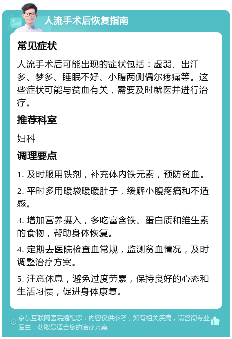 人流手术后恢复指南 常见症状 人流手术后可能出现的症状包括：虚弱、出汗多、梦多、睡眠不好、小腹两侧偶尔疼痛等。这些症状可能与贫血有关，需要及时就医并进行治疗。 推荐科室 妇科 调理要点 1. 及时服用铁剂，补充体内铁元素，预防贫血。 2. 平时多用暖袋暖暖肚子，缓解小腹疼痛和不适感。 3. 增加营养摄入，多吃富含铁、蛋白质和维生素的食物，帮助身体恢复。 4. 定期去医院检查血常规，监测贫血情况，及时调整治疗方案。 5. 注意休息，避免过度劳累，保持良好的心态和生活习惯，促进身体康复。