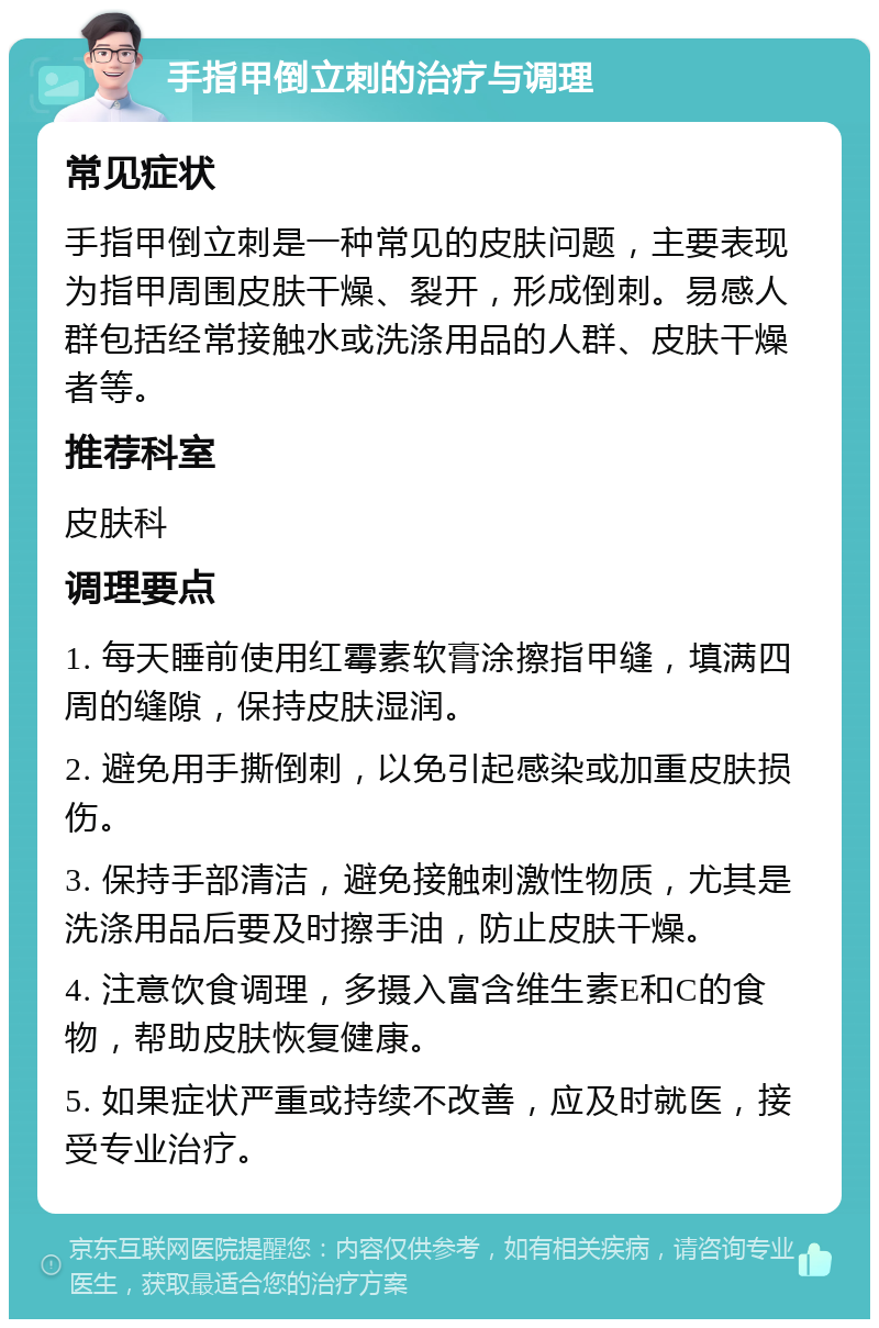 手指甲倒立刺的治疗与调理 常见症状 手指甲倒立刺是一种常见的皮肤问题，主要表现为指甲周围皮肤干燥、裂开，形成倒刺。易感人群包括经常接触水或洗涤用品的人群、皮肤干燥者等。 推荐科室 皮肤科 调理要点 1. 每天睡前使用红霉素软膏涂擦指甲缝，填满四周的缝隙，保持皮肤湿润。 2. 避免用手撕倒刺，以免引起感染或加重皮肤损伤。 3. 保持手部清洁，避免接触刺激性物质，尤其是洗涤用品后要及时擦手油，防止皮肤干燥。 4. 注意饮食调理，多摄入富含维生素E和C的食物，帮助皮肤恢复健康。 5. 如果症状严重或持续不改善，应及时就医，接受专业治疗。