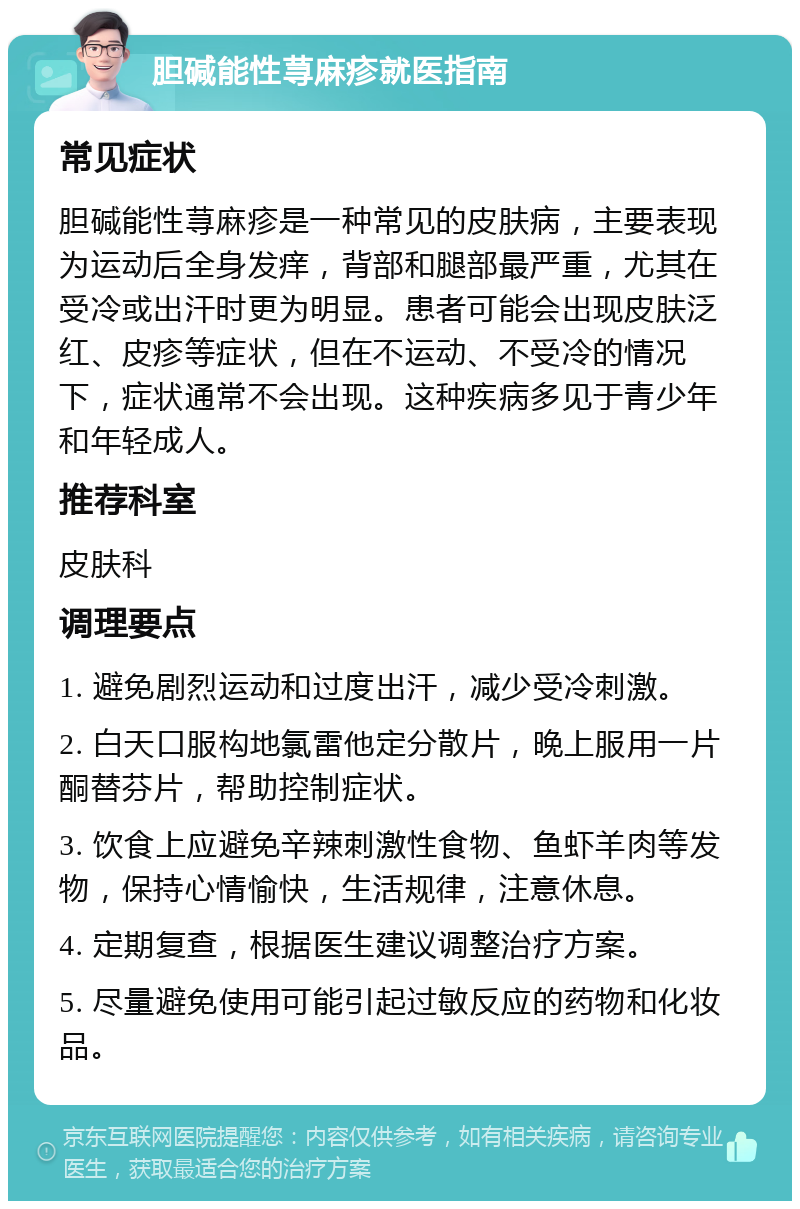 胆碱能性荨麻疹就医指南 常见症状 胆碱能性荨麻疹是一种常见的皮肤病，主要表现为运动后全身发痒，背部和腿部最严重，尤其在受冷或出汗时更为明显。患者可能会出现皮肤泛红、皮疹等症状，但在不运动、不受冷的情况下，症状通常不会出现。这种疾病多见于青少年和年轻成人。 推荐科室 皮肤科 调理要点 1. 避免剧烈运动和过度出汗，减少受冷刺激。 2. 白天口服构地氯雷他定分散片，晚上服用一片酮替芬片，帮助控制症状。 3. 饮食上应避免辛辣刺激性食物、鱼虾羊肉等发物，保持心情愉快，生活规律，注意休息。 4. 定期复查，根据医生建议调整治疗方案。 5. 尽量避免使用可能引起过敏反应的药物和化妆品。