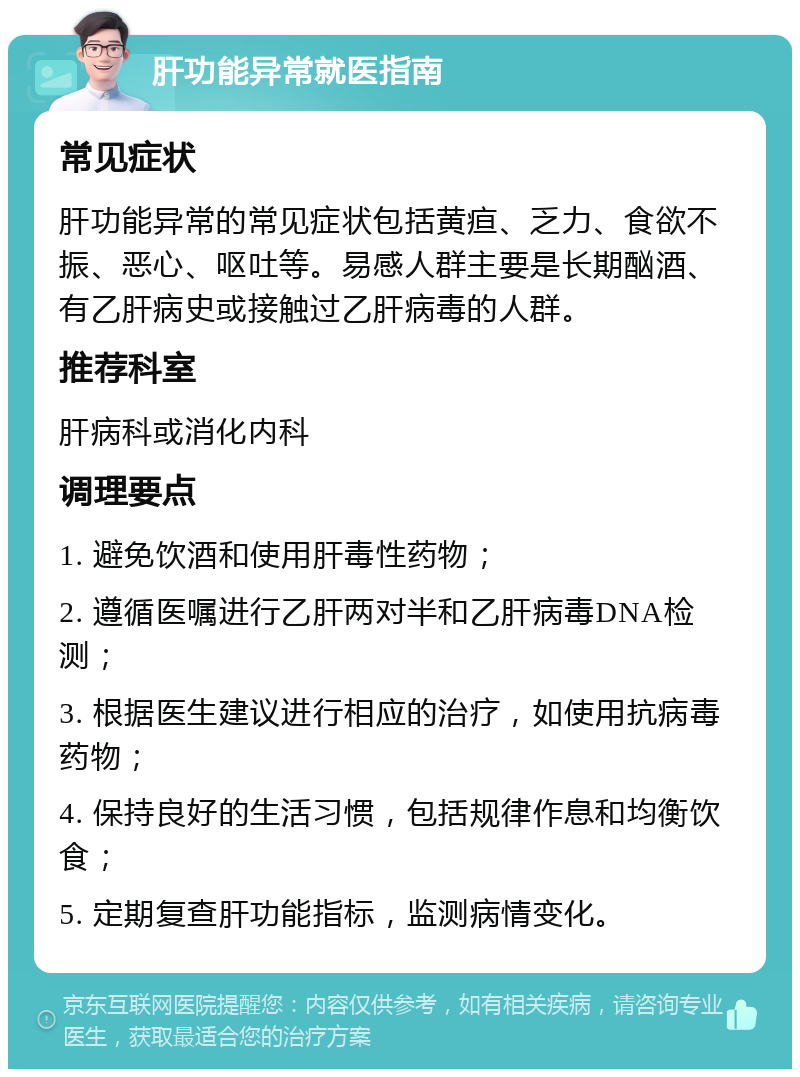 肝功能异常就医指南 常见症状 肝功能异常的常见症状包括黄疸、乏力、食欲不振、恶心、呕吐等。易感人群主要是长期酗酒、有乙肝病史或接触过乙肝病毒的人群。 推荐科室 肝病科或消化内科 调理要点 1. 避免饮酒和使用肝毒性药物； 2. 遵循医嘱进行乙肝两对半和乙肝病毒DNA检测； 3. 根据医生建议进行相应的治疗，如使用抗病毒药物； 4. 保持良好的生活习惯，包括规律作息和均衡饮食； 5. 定期复查肝功能指标，监测病情变化。