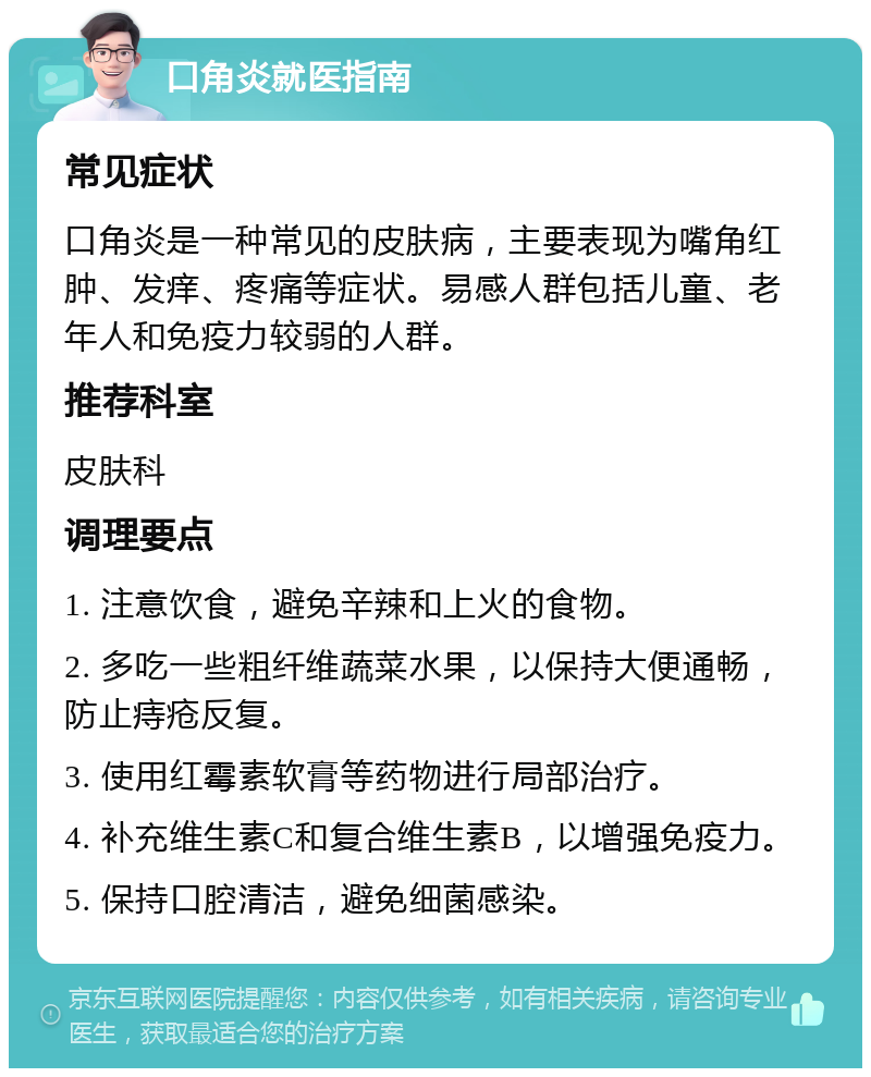 口角炎就医指南 常见症状 口角炎是一种常见的皮肤病，主要表现为嘴角红肿、发痒、疼痛等症状。易感人群包括儿童、老年人和免疫力较弱的人群。 推荐科室 皮肤科 调理要点 1. 注意饮食，避免辛辣和上火的食物。 2. 多吃一些粗纤维蔬菜水果，以保持大便通畅，防止痔疮反复。 3. 使用红霉素软膏等药物进行局部治疗。 4. 补充维生素C和复合维生素B，以增强免疫力。 5. 保持口腔清洁，避免细菌感染。