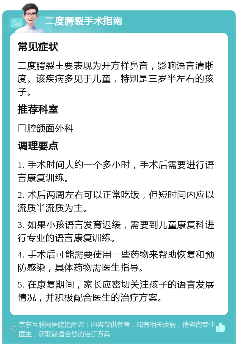 二度腭裂手术指南 常见症状 二度腭裂主要表现为开方样鼻音，影响语言清晰度。该疾病多见于儿童，特别是三岁半左右的孩子。 推荐科室 口腔颌面外科 调理要点 1. 手术时间大约一个多小时，手术后需要进行语言康复训练。 2. 术后两周左右可以正常吃饭，但短时间内应以流质半流质为主。 3. 如果小孩语言发育迟缓，需要到儿童康复科进行专业的语言康复训练。 4. 手术后可能需要使用一些药物来帮助恢复和预防感染，具体药物需医生指导。 5. 在康复期间，家长应密切关注孩子的语言发展情况，并积极配合医生的治疗方案。