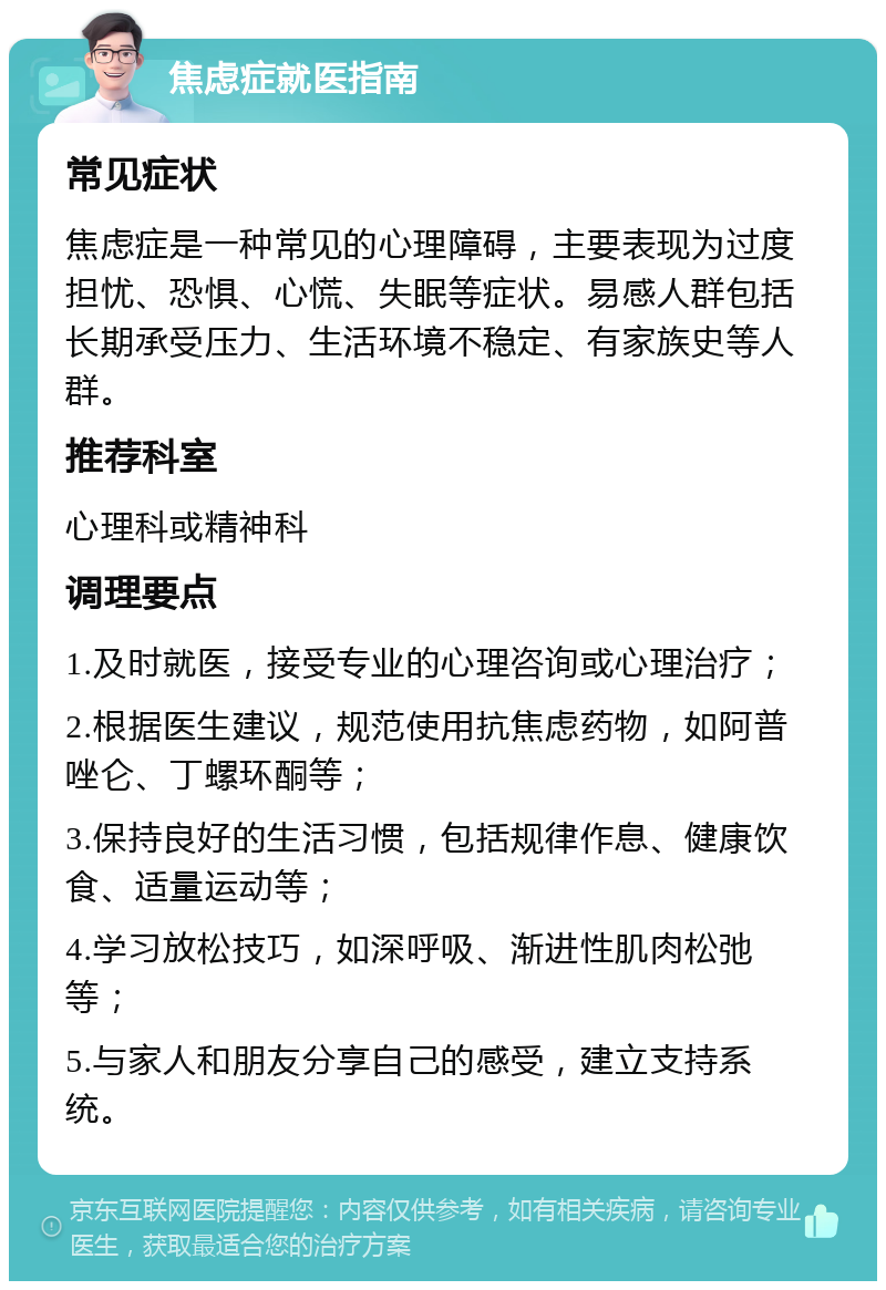 焦虑症就医指南 常见症状 焦虑症是一种常见的心理障碍，主要表现为过度担忧、恐惧、心慌、失眠等症状。易感人群包括长期承受压力、生活环境不稳定、有家族史等人群。 推荐科室 心理科或精神科 调理要点 1.及时就医，接受专业的心理咨询或心理治疗； 2.根据医生建议，规范使用抗焦虑药物，如阿普唑仑、丁螺环酮等； 3.保持良好的生活习惯，包括规律作息、健康饮食、适量运动等； 4.学习放松技巧，如深呼吸、渐进性肌肉松弛等； 5.与家人和朋友分享自己的感受，建立支持系统。