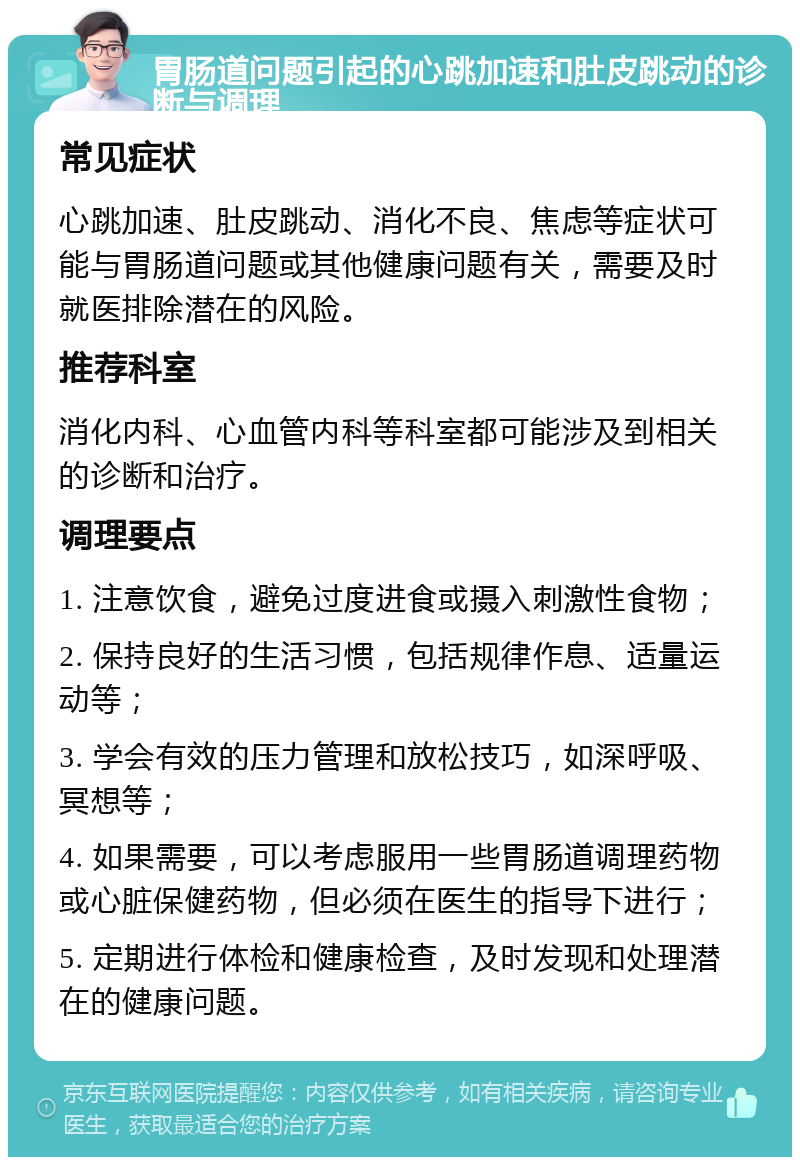 胃肠道问题引起的心跳加速和肚皮跳动的诊断与调理 常见症状 心跳加速、肚皮跳动、消化不良、焦虑等症状可能与胃肠道问题或其他健康问题有关，需要及时就医排除潜在的风险。 推荐科室 消化内科、心血管内科等科室都可能涉及到相关的诊断和治疗。 调理要点 1. 注意饮食，避免过度进食或摄入刺激性食物； 2. 保持良好的生活习惯，包括规律作息、适量运动等； 3. 学会有效的压力管理和放松技巧，如深呼吸、冥想等； 4. 如果需要，可以考虑服用一些胃肠道调理药物或心脏保健药物，但必须在医生的指导下进行； 5. 定期进行体检和健康检查，及时发现和处理潜在的健康问题。