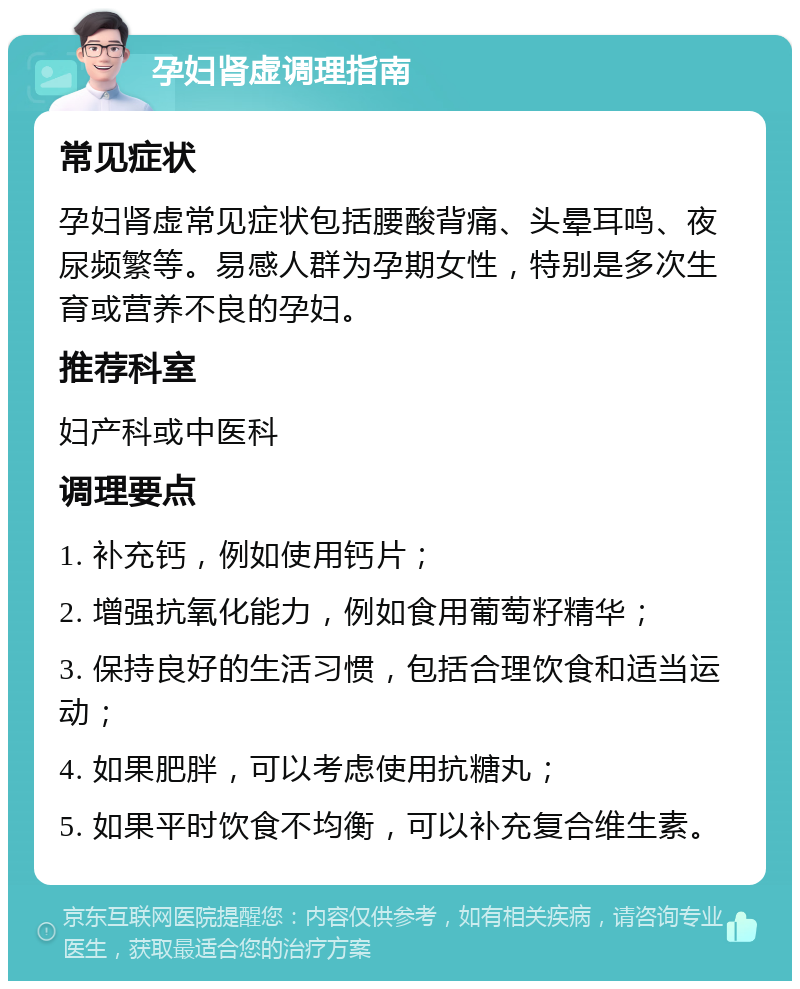 孕妇肾虚调理指南 常见症状 孕妇肾虚常见症状包括腰酸背痛、头晕耳鸣、夜尿频繁等。易感人群为孕期女性，特别是多次生育或营养不良的孕妇。 推荐科室 妇产科或中医科 调理要点 1. 补充钙，例如使用钙片； 2. 增强抗氧化能力，例如食用葡萄籽精华； 3. 保持良好的生活习惯，包括合理饮食和适当运动； 4. 如果肥胖，可以考虑使用抗糖丸； 5. 如果平时饮食不均衡，可以补充复合维生素。