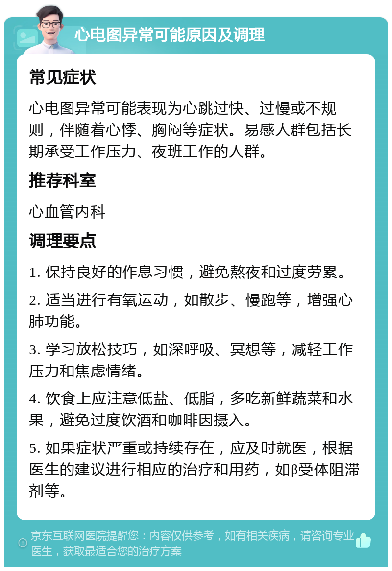 心电图异常可能原因及调理 常见症状 心电图异常可能表现为心跳过快、过慢或不规则，伴随着心悸、胸闷等症状。易感人群包括长期承受工作压力、夜班工作的人群。 推荐科室 心血管内科 调理要点 1. 保持良好的作息习惯，避免熬夜和过度劳累。 2. 适当进行有氧运动，如散步、慢跑等，增强心肺功能。 3. 学习放松技巧，如深呼吸、冥想等，减轻工作压力和焦虑情绪。 4. 饮食上应注意低盐、低脂，多吃新鲜蔬菜和水果，避免过度饮酒和咖啡因摄入。 5. 如果症状严重或持续存在，应及时就医，根据医生的建议进行相应的治疗和用药，如β受体阻滞剂等。