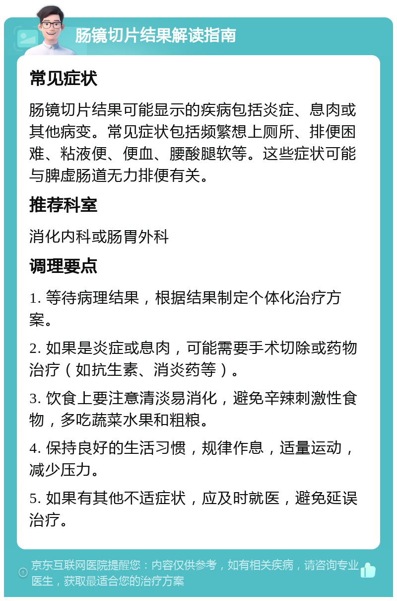 肠镜切片结果解读指南 常见症状 肠镜切片结果可能显示的疾病包括炎症、息肉或其他病变。常见症状包括频繁想上厕所、排便困难、粘液便、便血、腰酸腿软等。这些症状可能与脾虚肠道无力排便有关。 推荐科室 消化内科或肠胃外科 调理要点 1. 等待病理结果，根据结果制定个体化治疗方案。 2. 如果是炎症或息肉，可能需要手术切除或药物治疗（如抗生素、消炎药等）。 3. 饮食上要注意清淡易消化，避免辛辣刺激性食物，多吃蔬菜水果和粗粮。 4. 保持良好的生活习惯，规律作息，适量运动，减少压力。 5. 如果有其他不适症状，应及时就医，避免延误治疗。