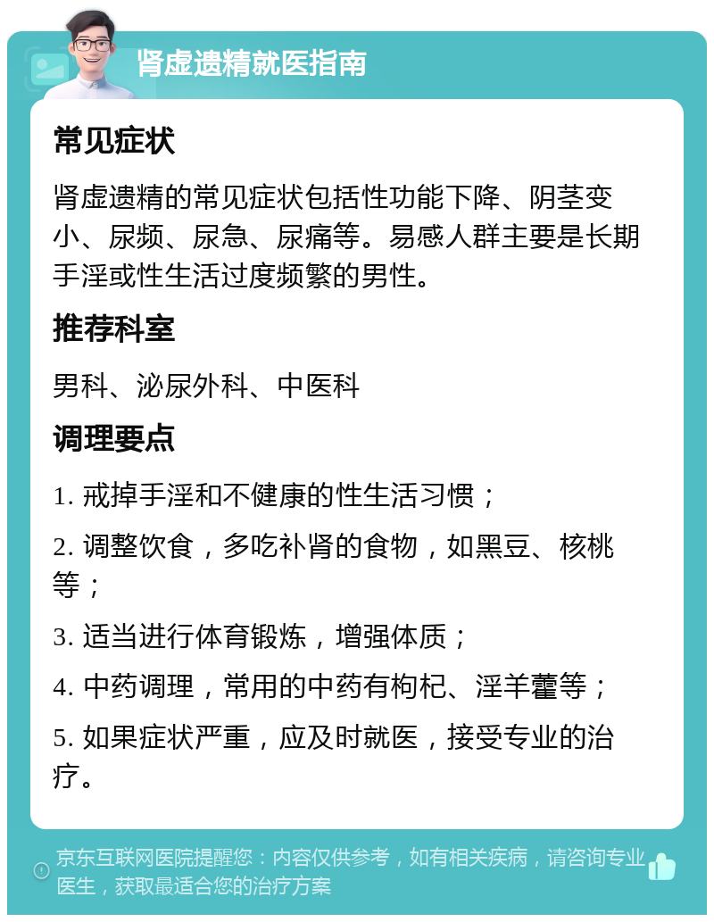 肾虚遗精就医指南 常见症状 肾虚遗精的常见症状包括性功能下降、阴茎变小、尿频、尿急、尿痛等。易感人群主要是长期手淫或性生活过度频繁的男性。 推荐科室 男科、泌尿外科、中医科 调理要点 1. 戒掉手淫和不健康的性生活习惯； 2. 调整饮食，多吃补肾的食物，如黑豆、核桃等； 3. 适当进行体育锻炼，增强体质； 4. 中药调理，常用的中药有枸杞、淫羊藿等； 5. 如果症状严重，应及时就医，接受专业的治疗。