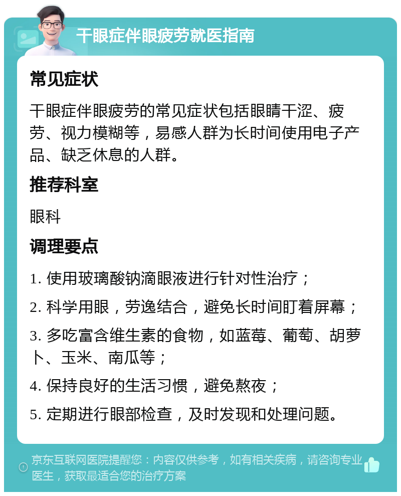 干眼症伴眼疲劳就医指南 常见症状 干眼症伴眼疲劳的常见症状包括眼睛干涩、疲劳、视力模糊等，易感人群为长时间使用电子产品、缺乏休息的人群。 推荐科室 眼科 调理要点 1. 使用玻璃酸钠滴眼液进行针对性治疗； 2. 科学用眼，劳逸结合，避免长时间盯着屏幕； 3. 多吃富含维生素的食物，如蓝莓、葡萄、胡萝卜、玉米、南瓜等； 4. 保持良好的生活习惯，避免熬夜； 5. 定期进行眼部检查，及时发现和处理问题。