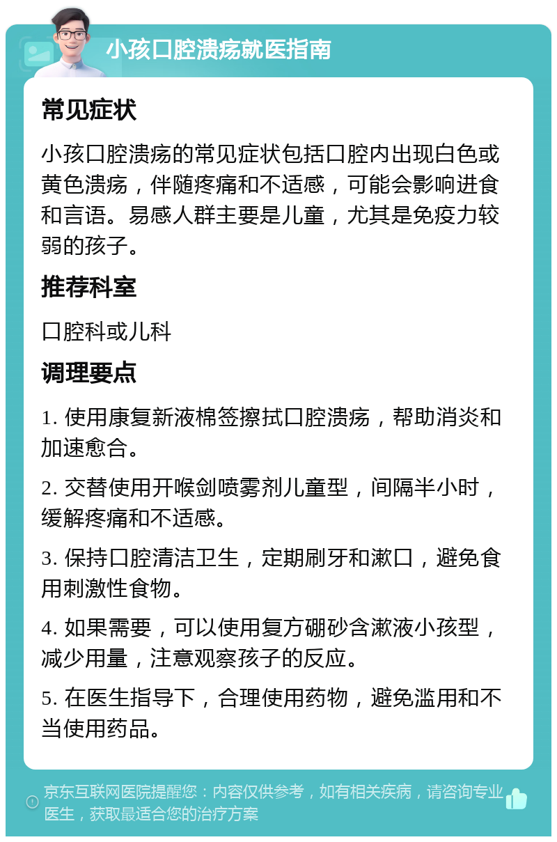 小孩口腔溃疡就医指南 常见症状 小孩口腔溃疡的常见症状包括口腔内出现白色或黄色溃疡，伴随疼痛和不适感，可能会影响进食和言语。易感人群主要是儿童，尤其是免疫力较弱的孩子。 推荐科室 口腔科或儿科 调理要点 1. 使用康复新液棉签擦拭口腔溃疡，帮助消炎和加速愈合。 2. 交替使用开喉剑喷雾剂儿童型，间隔半小时，缓解疼痛和不适感。 3. 保持口腔清洁卫生，定期刷牙和漱口，避免食用刺激性食物。 4. 如果需要，可以使用复方硼砂含漱液小孩型，减少用量，注意观察孩子的反应。 5. 在医生指导下，合理使用药物，避免滥用和不当使用药品。