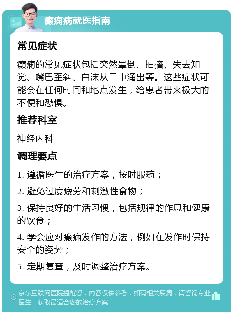 癫痫病就医指南 常见症状 癫痫的常见症状包括突然晕倒、抽搐、失去知觉、嘴巴歪斜、白沫从口中涌出等。这些症状可能会在任何时间和地点发生，给患者带来极大的不便和恐惧。 推荐科室 神经内科 调理要点 1. 遵循医生的治疗方案，按时服药； 2. 避免过度疲劳和刺激性食物； 3. 保持良好的生活习惯，包括规律的作息和健康的饮食； 4. 学会应对癫痫发作的方法，例如在发作时保持安全的姿势； 5. 定期复查，及时调整治疗方案。