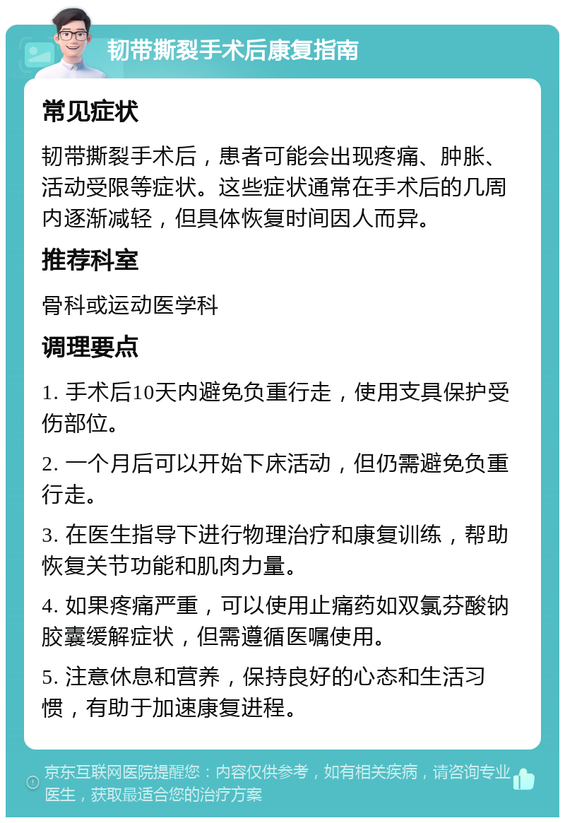 韧带撕裂手术后康复指南 常见症状 韧带撕裂手术后，患者可能会出现疼痛、肿胀、活动受限等症状。这些症状通常在手术后的几周内逐渐减轻，但具体恢复时间因人而异。 推荐科室 骨科或运动医学科 调理要点 1. 手术后10天内避免负重行走，使用支具保护受伤部位。 2. 一个月后可以开始下床活动，但仍需避免负重行走。 3. 在医生指导下进行物理治疗和康复训练，帮助恢复关节功能和肌肉力量。 4. 如果疼痛严重，可以使用止痛药如双氯芬酸钠胶囊缓解症状，但需遵循医嘱使用。 5. 注意休息和营养，保持良好的心态和生活习惯，有助于加速康复进程。