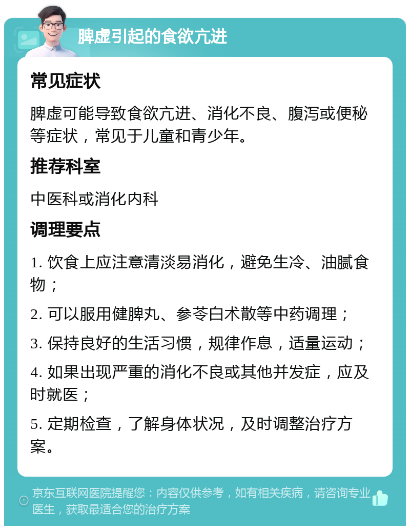 脾虚引起的食欲亢进 常见症状 脾虚可能导致食欲亢进、消化不良、腹泻或便秘等症状，常见于儿童和青少年。 推荐科室 中医科或消化内科 调理要点 1. 饮食上应注意清淡易消化，避免生冷、油腻食物； 2. 可以服用健脾丸、参苓白术散等中药调理； 3. 保持良好的生活习惯，规律作息，适量运动； 4. 如果出现严重的消化不良或其他并发症，应及时就医； 5. 定期检查，了解身体状况，及时调整治疗方案。