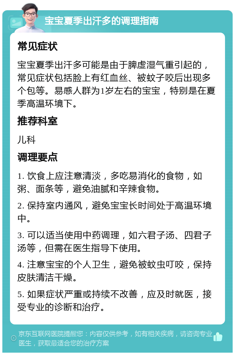 宝宝夏季出汗多的调理指南 常见症状 宝宝夏季出汗多可能是由于脾虚湿气重引起的，常见症状包括脸上有红血丝、被蚊子咬后出现多个包等。易感人群为1岁左右的宝宝，特别是在夏季高温环境下。 推荐科室 儿科 调理要点 1. 饮食上应注意清淡，多吃易消化的食物，如粥、面条等，避免油腻和辛辣食物。 2. 保持室内通风，避免宝宝长时间处于高温环境中。 3. 可以适当使用中药调理，如六君子汤、四君子汤等，但需在医生指导下使用。 4. 注意宝宝的个人卫生，避免被蚊虫叮咬，保持皮肤清洁干燥。 5. 如果症状严重或持续不改善，应及时就医，接受专业的诊断和治疗。