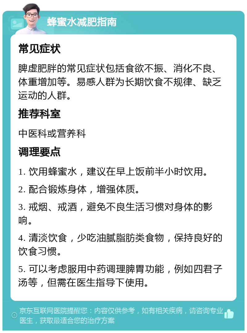 蜂蜜水减肥指南 常见症状 脾虚肥胖的常见症状包括食欲不振、消化不良、体重增加等。易感人群为长期饮食不规律、缺乏运动的人群。 推荐科室 中医科或营养科 调理要点 1. 饮用蜂蜜水，建议在早上饭前半小时饮用。 2. 配合锻炼身体，增强体质。 3. 戒烟、戒酒，避免不良生活习惯对身体的影响。 4. 清淡饮食，少吃油腻脂肪类食物，保持良好的饮食习惯。 5. 可以考虑服用中药调理脾胃功能，例如四君子汤等，但需在医生指导下使用。