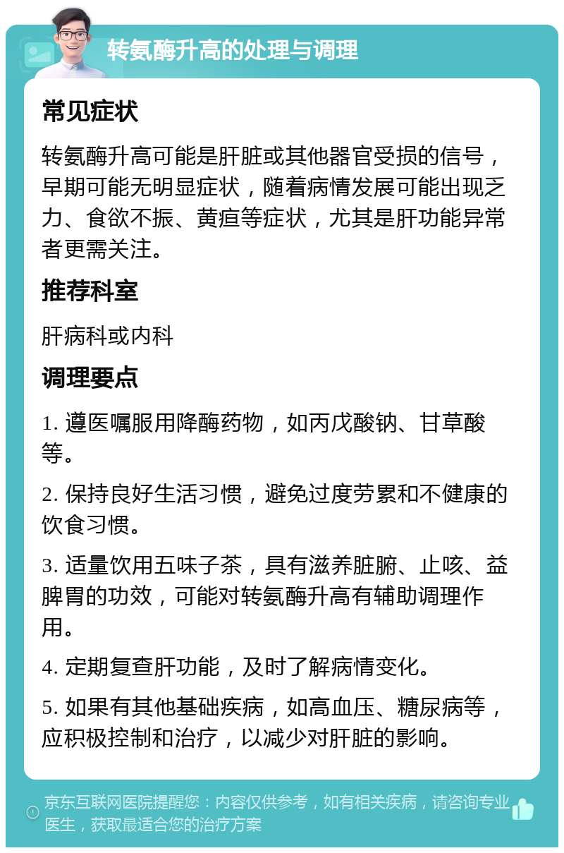 转氨酶升高的处理与调理 常见症状 转氨酶升高可能是肝脏或其他器官受损的信号，早期可能无明显症状，随着病情发展可能出现乏力、食欲不振、黄疸等症状，尤其是肝功能异常者更需关注。 推荐科室 肝病科或内科 调理要点 1. 遵医嘱服用降酶药物，如丙戊酸钠、甘草酸等。 2. 保持良好生活习惯，避免过度劳累和不健康的饮食习惯。 3. 适量饮用五味子茶，具有滋养脏腑、止咳、益脾胃的功效，可能对转氨酶升高有辅助调理作用。 4. 定期复查肝功能，及时了解病情变化。 5. 如果有其他基础疾病，如高血压、糖尿病等，应积极控制和治疗，以减少对肝脏的影响。