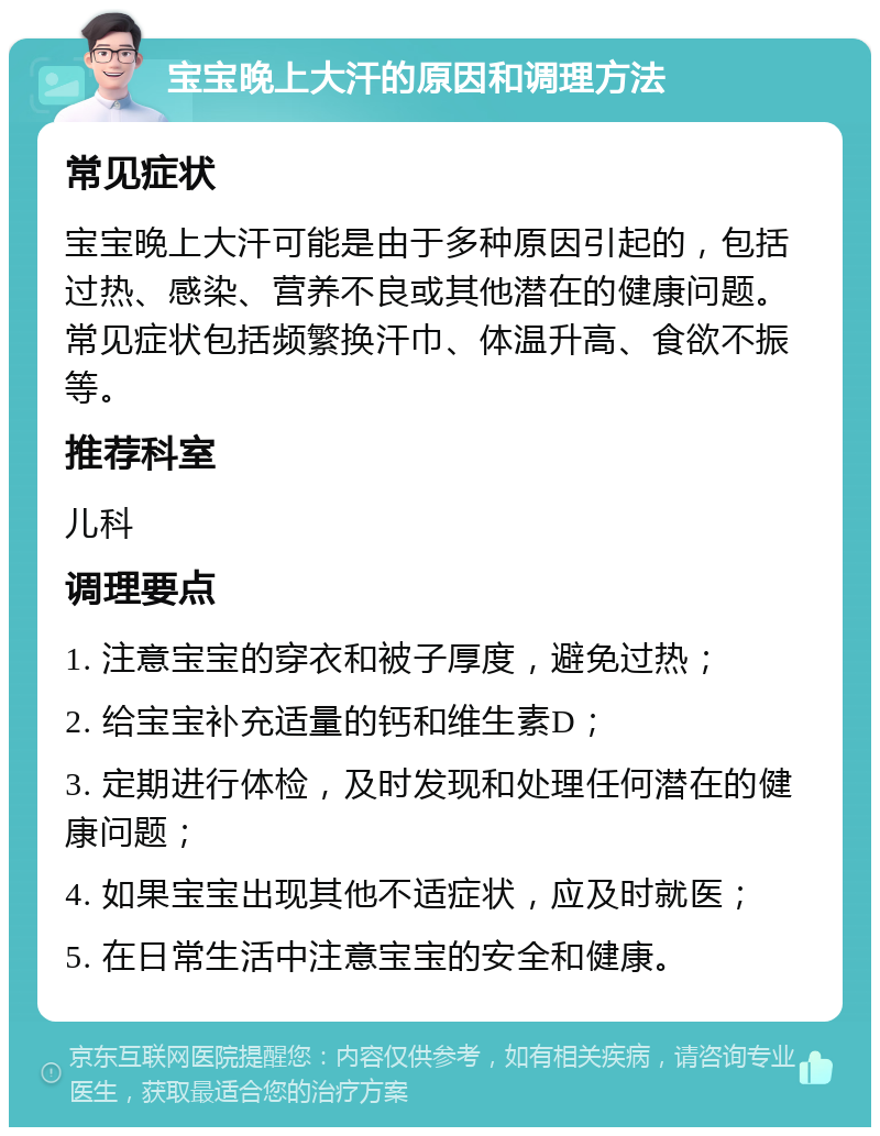 宝宝晚上大汗的原因和调理方法 常见症状 宝宝晚上大汗可能是由于多种原因引起的，包括过热、感染、营养不良或其他潜在的健康问题。常见症状包括频繁换汗巾、体温升高、食欲不振等。 推荐科室 儿科 调理要点 1. 注意宝宝的穿衣和被子厚度，避免过热； 2. 给宝宝补充适量的钙和维生素D； 3. 定期进行体检，及时发现和处理任何潜在的健康问题； 4. 如果宝宝出现其他不适症状，应及时就医； 5. 在日常生活中注意宝宝的安全和健康。