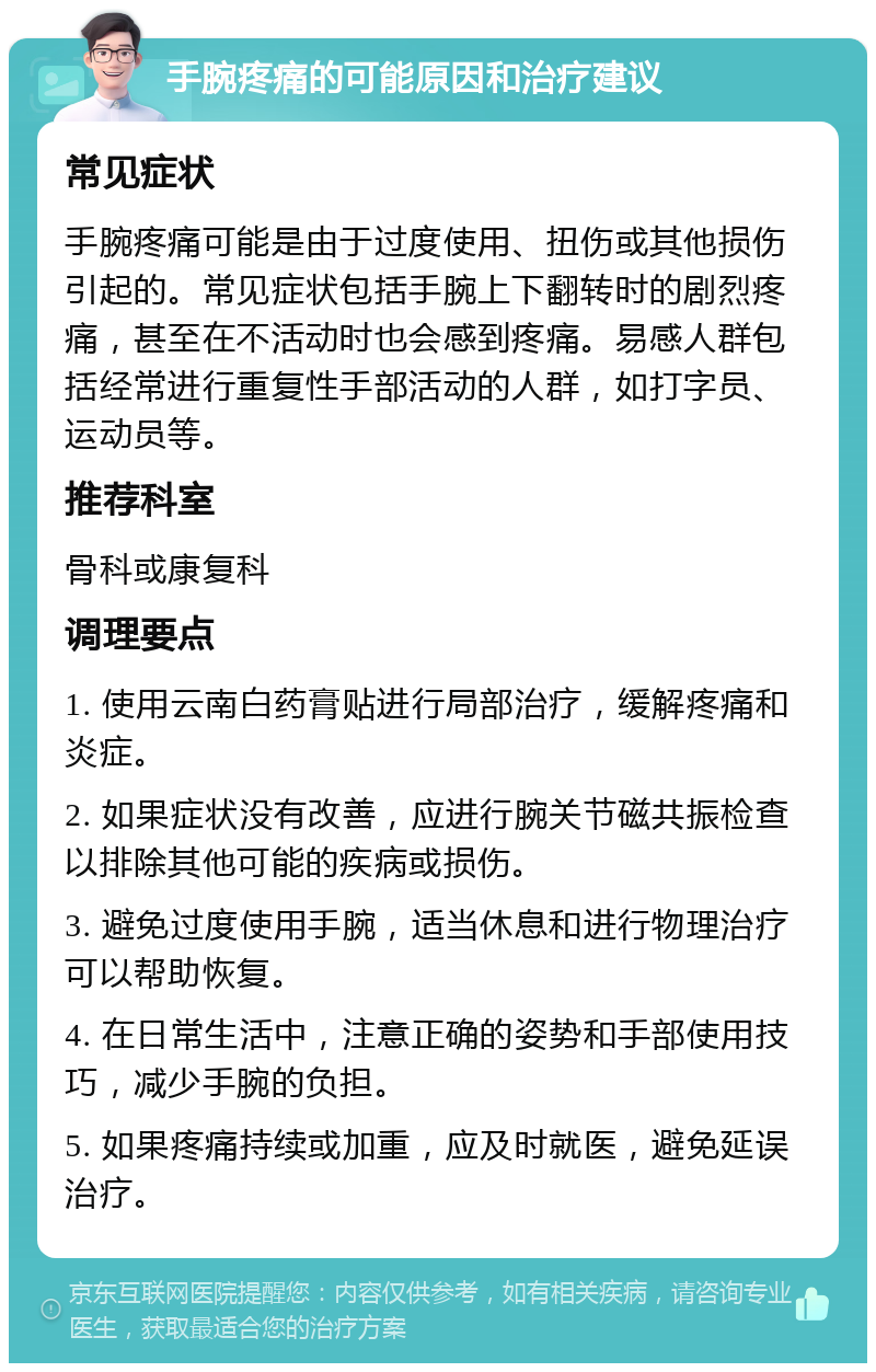 手腕疼痛的可能原因和治疗建议 常见症状 手腕疼痛可能是由于过度使用、扭伤或其他损伤引起的。常见症状包括手腕上下翻转时的剧烈疼痛，甚至在不活动时也会感到疼痛。易感人群包括经常进行重复性手部活动的人群，如打字员、运动员等。 推荐科室 骨科或康复科 调理要点 1. 使用云南白药膏贴进行局部治疗，缓解疼痛和炎症。 2. 如果症状没有改善，应进行腕关节磁共振检查以排除其他可能的疾病或损伤。 3. 避免过度使用手腕，适当休息和进行物理治疗可以帮助恢复。 4. 在日常生活中，注意正确的姿势和手部使用技巧，减少手腕的负担。 5. 如果疼痛持续或加重，应及时就医，避免延误治疗。