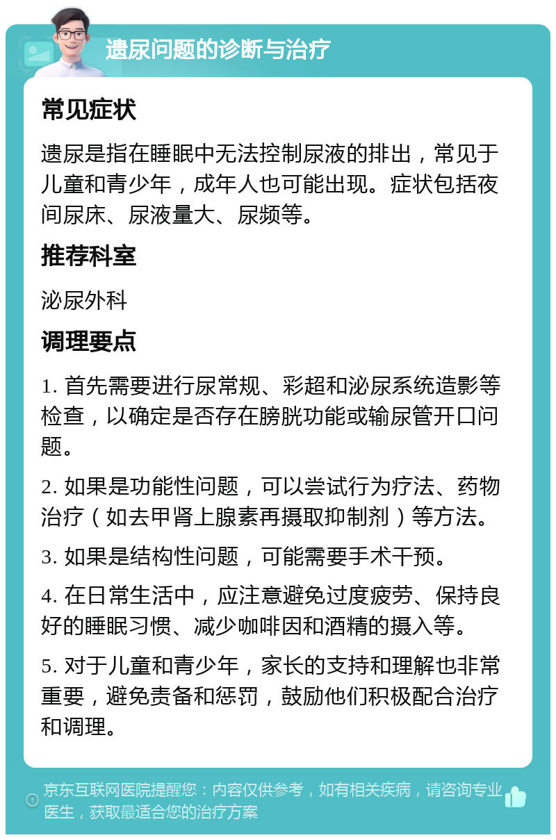 遗尿问题的诊断与治疗 常见症状 遗尿是指在睡眠中无法控制尿液的排出，常见于儿童和青少年，成年人也可能出现。症状包括夜间尿床、尿液量大、尿频等。 推荐科室 泌尿外科 调理要点 1. 首先需要进行尿常规、彩超和泌尿系统造影等检查，以确定是否存在膀胱功能或输尿管开口问题。 2. 如果是功能性问题，可以尝试行为疗法、药物治疗（如去甲肾上腺素再摄取抑制剂）等方法。 3. 如果是结构性问题，可能需要手术干预。 4. 在日常生活中，应注意避免过度疲劳、保持良好的睡眠习惯、减少咖啡因和酒精的摄入等。 5. 对于儿童和青少年，家长的支持和理解也非常重要，避免责备和惩罚，鼓励他们积极配合治疗和调理。