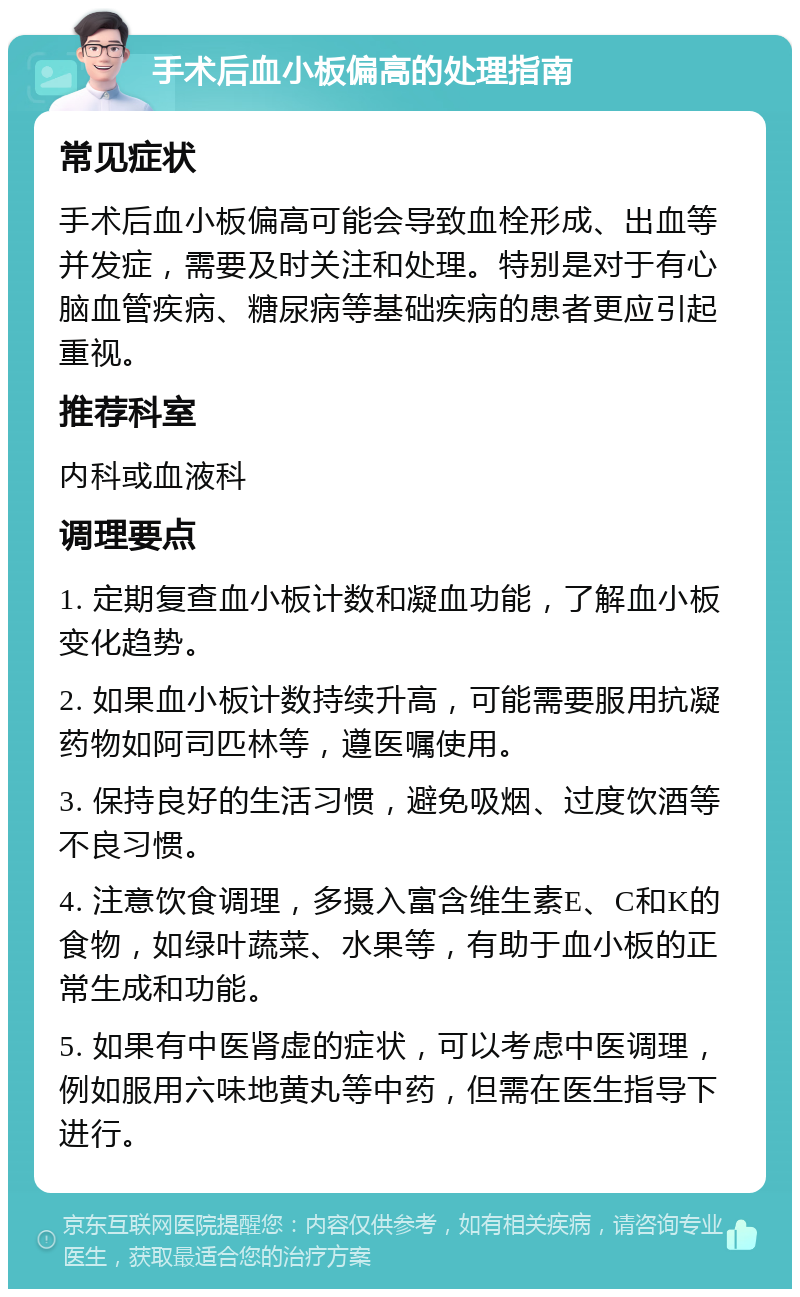 手术后血小板偏高的处理指南 常见症状 手术后血小板偏高可能会导致血栓形成、出血等并发症，需要及时关注和处理。特别是对于有心脑血管疾病、糖尿病等基础疾病的患者更应引起重视。 推荐科室 内科或血液科 调理要点 1. 定期复查血小板计数和凝血功能，了解血小板变化趋势。 2. 如果血小板计数持续升高，可能需要服用抗凝药物如阿司匹林等，遵医嘱使用。 3. 保持良好的生活习惯，避免吸烟、过度饮酒等不良习惯。 4. 注意饮食调理，多摄入富含维生素E、C和K的食物，如绿叶蔬菜、水果等，有助于血小板的正常生成和功能。 5. 如果有中医肾虚的症状，可以考虑中医调理，例如服用六味地黄丸等中药，但需在医生指导下进行。