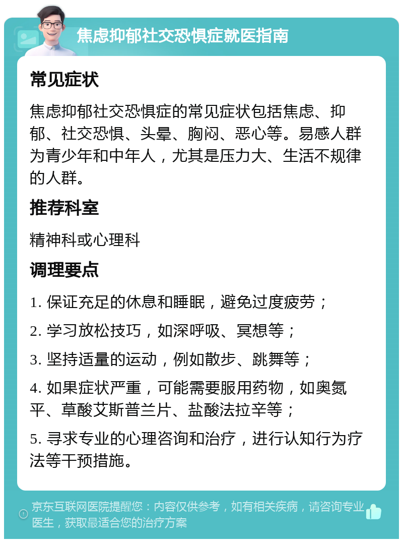 焦虑抑郁社交恐惧症就医指南 常见症状 焦虑抑郁社交恐惧症的常见症状包括焦虑、抑郁、社交恐惧、头晕、胸闷、恶心等。易感人群为青少年和中年人，尤其是压力大、生活不规律的人群。 推荐科室 精神科或心理科 调理要点 1. 保证充足的休息和睡眠，避免过度疲劳； 2. 学习放松技巧，如深呼吸、冥想等； 3. 坚持适量的运动，例如散步、跳舞等； 4. 如果症状严重，可能需要服用药物，如奥氮平、草酸艾斯普兰片、盐酸法拉辛等； 5. 寻求专业的心理咨询和治疗，进行认知行为疗法等干预措施。