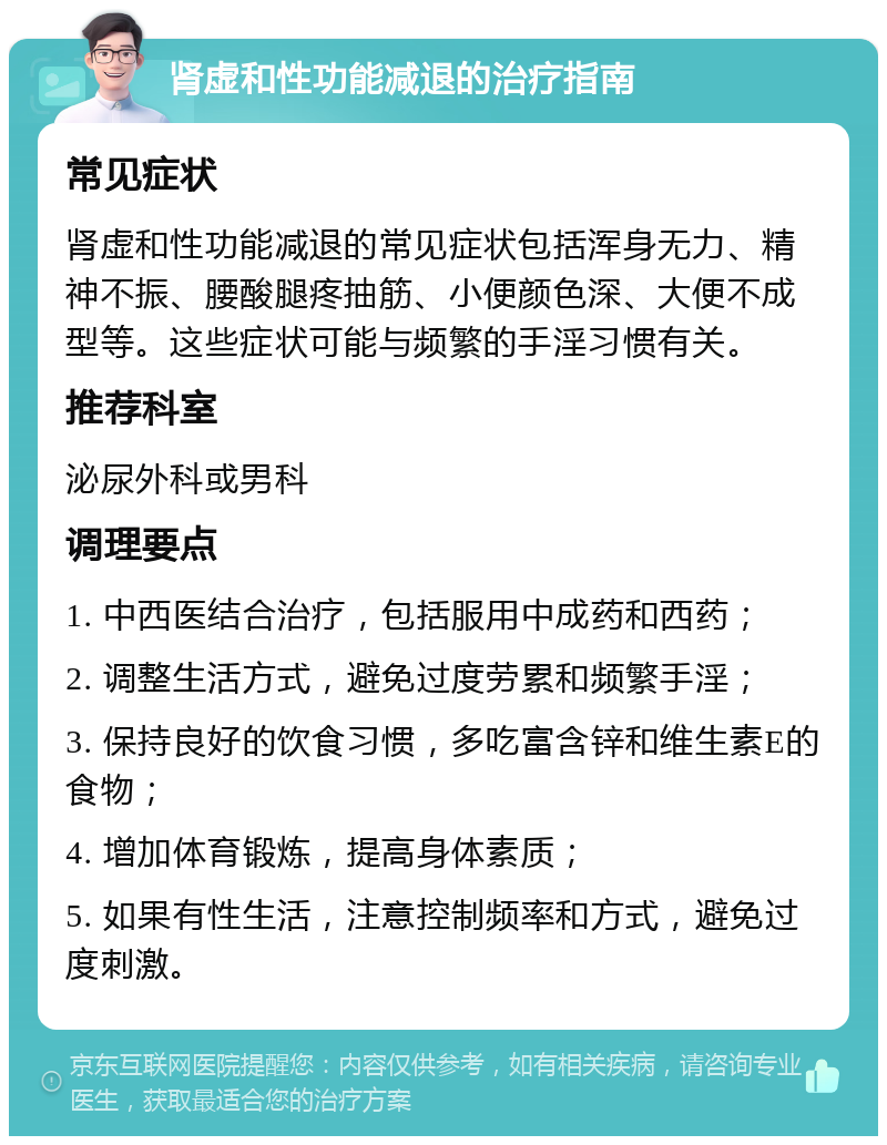 肾虚和性功能减退的治疗指南 常见症状 肾虚和性功能减退的常见症状包括浑身无力、精神不振、腰酸腿疼抽筋、小便颜色深、大便不成型等。这些症状可能与频繁的手淫习惯有关。 推荐科室 泌尿外科或男科 调理要点 1. 中西医结合治疗，包括服用中成药和西药； 2. 调整生活方式，避免过度劳累和频繁手淫； 3. 保持良好的饮食习惯，多吃富含锌和维生素E的食物； 4. 增加体育锻炼，提高身体素质； 5. 如果有性生活，注意控制频率和方式，避免过度刺激。