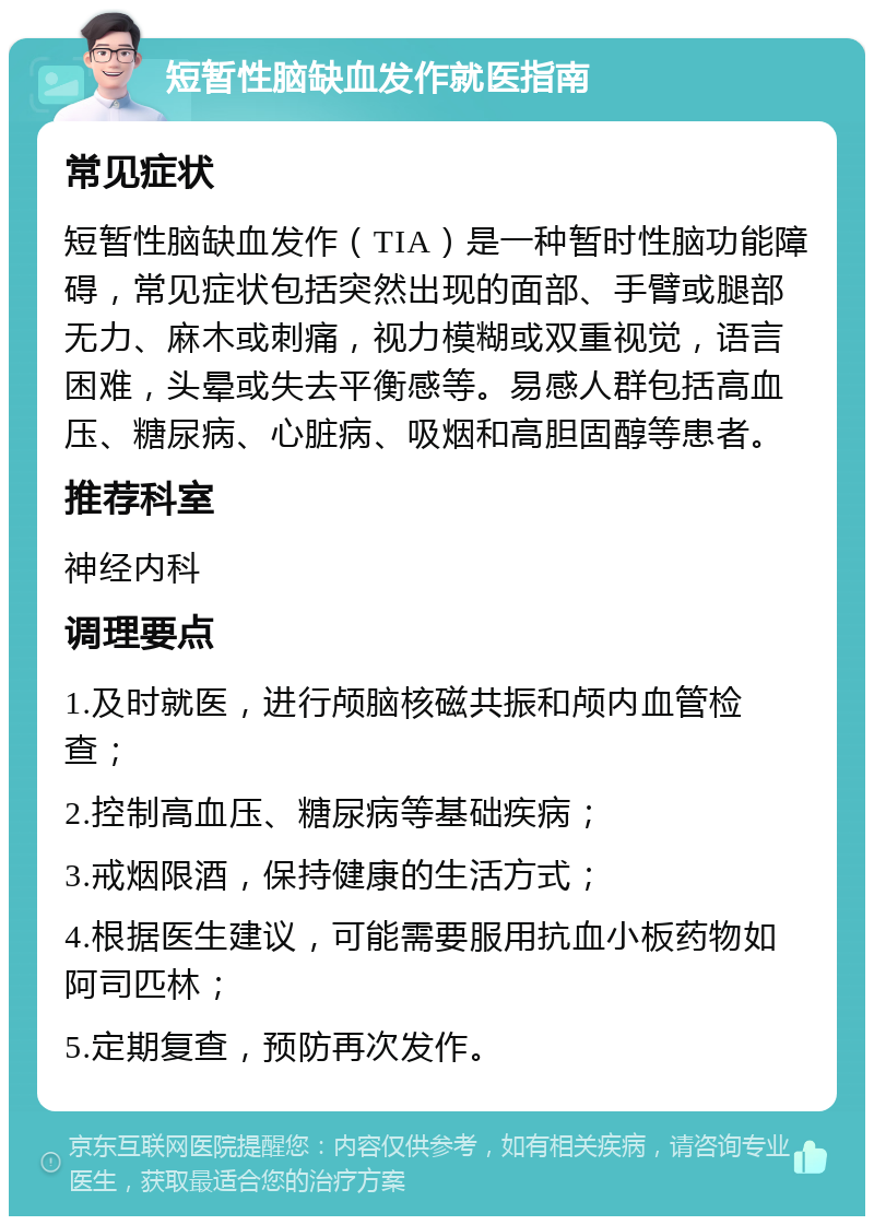 短暂性脑缺血发作就医指南 常见症状 短暂性脑缺血发作（TIA）是一种暂时性脑功能障碍，常见症状包括突然出现的面部、手臂或腿部无力、麻木或刺痛，视力模糊或双重视觉，语言困难，头晕或失去平衡感等。易感人群包括高血压、糖尿病、心脏病、吸烟和高胆固醇等患者。 推荐科室 神经内科 调理要点 1.及时就医，进行颅脑核磁共振和颅内血管检查； 2.控制高血压、糖尿病等基础疾病； 3.戒烟限酒，保持健康的生活方式； 4.根据医生建议，可能需要服用抗血小板药物如阿司匹林； 5.定期复查，预防再次发作。