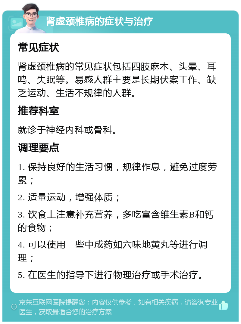 肾虚颈椎病的症状与治疗 常见症状 肾虚颈椎病的常见症状包括四肢麻木、头晕、耳鸣、失眠等。易感人群主要是长期伏案工作、缺乏运动、生活不规律的人群。 推荐科室 就诊于神经内科或骨科。 调理要点 1. 保持良好的生活习惯，规律作息，避免过度劳累； 2. 适量运动，增强体质； 3. 饮食上注意补充营养，多吃富含维生素B和钙的食物； 4. 可以使用一些中成药如六味地黄丸等进行调理； 5. 在医生的指导下进行物理治疗或手术治疗。