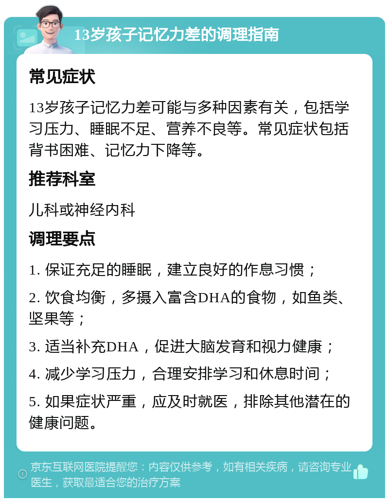 13岁孩子记忆力差的调理指南 常见症状 13岁孩子记忆力差可能与多种因素有关，包括学习压力、睡眠不足、营养不良等。常见症状包括背书困难、记忆力下降等。 推荐科室 儿科或神经内科 调理要点 1. 保证充足的睡眠，建立良好的作息习惯； 2. 饮食均衡，多摄入富含DHA的食物，如鱼类、坚果等； 3. 适当补充DHA，促进大脑发育和视力健康； 4. 减少学习压力，合理安排学习和休息时间； 5. 如果症状严重，应及时就医，排除其他潜在的健康问题。