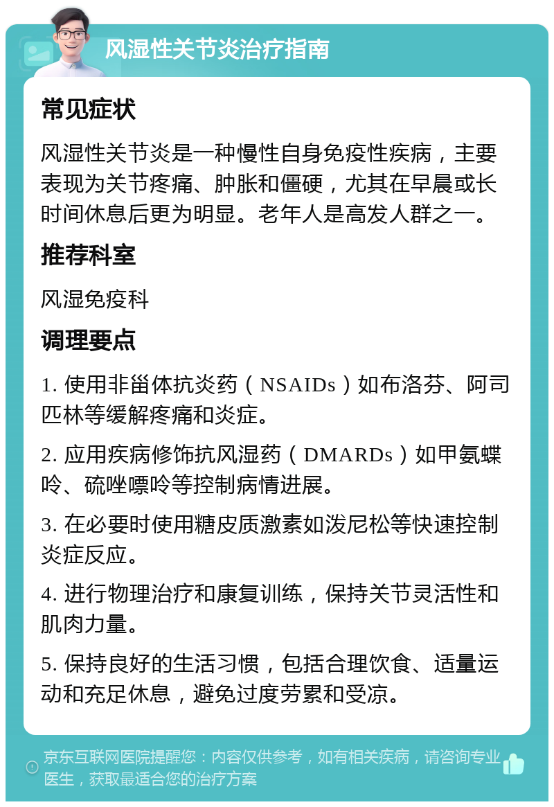 风湿性关节炎治疗指南 常见症状 风湿性关节炎是一种慢性自身免疫性疾病，主要表现为关节疼痛、肿胀和僵硬，尤其在早晨或长时间休息后更为明显。老年人是高发人群之一。 推荐科室 风湿免疫科 调理要点 1. 使用非甾体抗炎药（NSAIDs）如布洛芬、阿司匹林等缓解疼痛和炎症。 2. 应用疾病修饰抗风湿药（DMARDs）如甲氨蝶呤、硫唑嘌呤等控制病情进展。 3. 在必要时使用糖皮质激素如泼尼松等快速控制炎症反应。 4. 进行物理治疗和康复训练，保持关节灵活性和肌肉力量。 5. 保持良好的生活习惯，包括合理饮食、适量运动和充足休息，避免过度劳累和受凉。