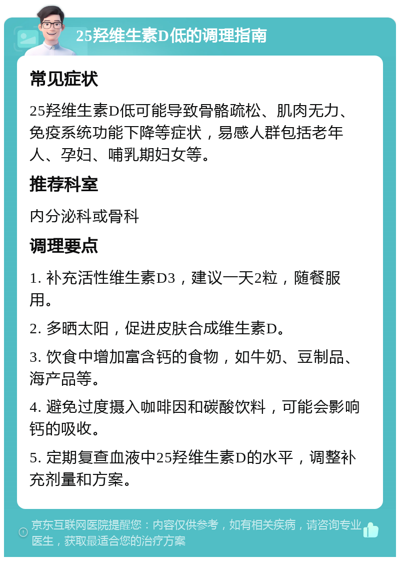 25羟维生素D低的调理指南 常见症状 25羟维生素D低可能导致骨骼疏松、肌肉无力、免疫系统功能下降等症状，易感人群包括老年人、孕妇、哺乳期妇女等。 推荐科室 内分泌科或骨科 调理要点 1. 补充活性维生素D3，建议一天2粒，随餐服用。 2. 多晒太阳，促进皮肤合成维生素D。 3. 饮食中增加富含钙的食物，如牛奶、豆制品、海产品等。 4. 避免过度摄入咖啡因和碳酸饮料，可能会影响钙的吸收。 5. 定期复查血液中25羟维生素D的水平，调整补充剂量和方案。