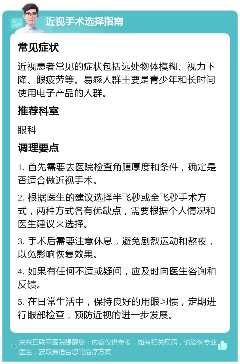 近视手术选择指南 常见症状 近视患者常见的症状包括远处物体模糊、视力下降、眼疲劳等。易感人群主要是青少年和长时间使用电子产品的人群。 推荐科室 眼科 调理要点 1. 首先需要去医院检查角膜厚度和条件，确定是否适合做近视手术。 2. 根据医生的建议选择半飞秒或全飞秒手术方式，两种方式各有优缺点，需要根据个人情况和医生建议来选择。 3. 手术后需要注意休息，避免剧烈运动和熬夜，以免影响恢复效果。 4. 如果有任何不适或疑问，应及时向医生咨询和反馈。 5. 在日常生活中，保持良好的用眼习惯，定期进行眼部检查，预防近视的进一步发展。