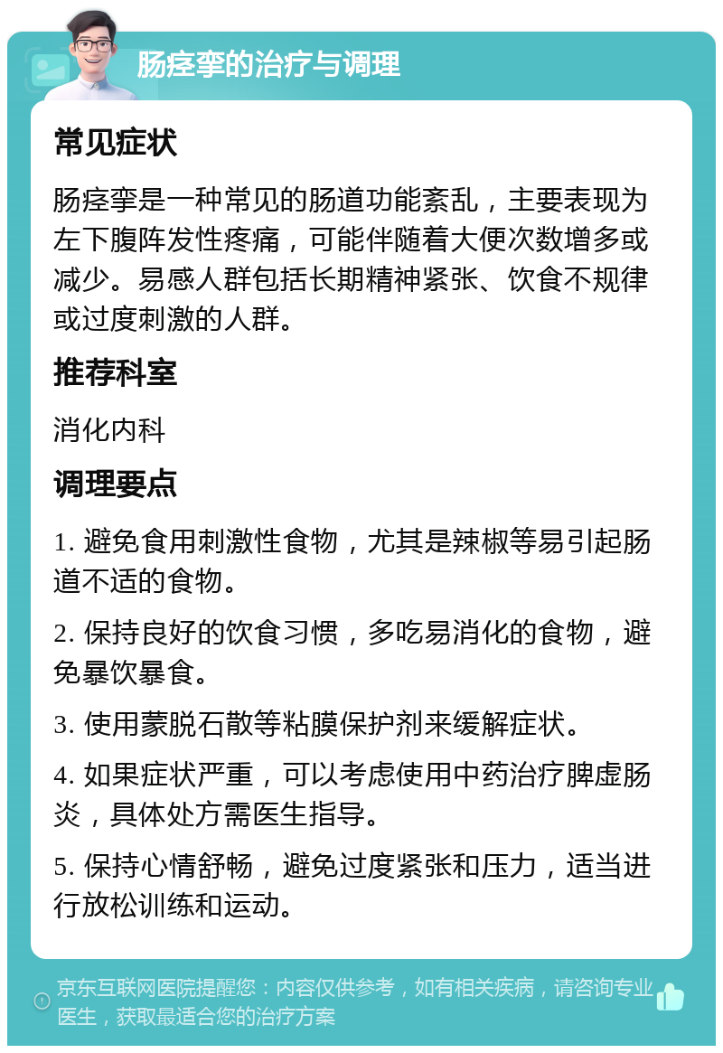 肠痉挛的治疗与调理 常见症状 肠痉挛是一种常见的肠道功能紊乱，主要表现为左下腹阵发性疼痛，可能伴随着大便次数增多或减少。易感人群包括长期精神紧张、饮食不规律或过度刺激的人群。 推荐科室 消化内科 调理要点 1. 避免食用刺激性食物，尤其是辣椒等易引起肠道不适的食物。 2. 保持良好的饮食习惯，多吃易消化的食物，避免暴饮暴食。 3. 使用蒙脱石散等粘膜保护剂来缓解症状。 4. 如果症状严重，可以考虑使用中药治疗脾虚肠炎，具体处方需医生指导。 5. 保持心情舒畅，避免过度紧张和压力，适当进行放松训练和运动。