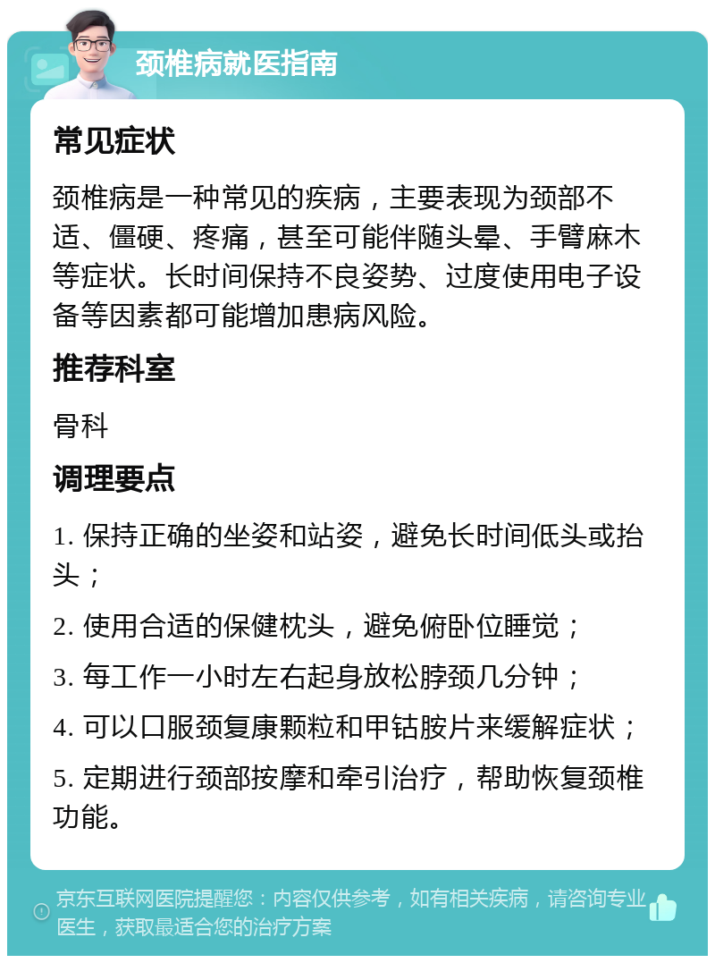 颈椎病就医指南 常见症状 颈椎病是一种常见的疾病，主要表现为颈部不适、僵硬、疼痛，甚至可能伴随头晕、手臂麻木等症状。长时间保持不良姿势、过度使用电子设备等因素都可能增加患病风险。 推荐科室 骨科 调理要点 1. 保持正确的坐姿和站姿，避免长时间低头或抬头； 2. 使用合适的保健枕头，避免俯卧位睡觉； 3. 每工作一小时左右起身放松脖颈几分钟； 4. 可以口服颈复康颗粒和甲钴胺片来缓解症状； 5. 定期进行颈部按摩和牵引治疗，帮助恢复颈椎功能。