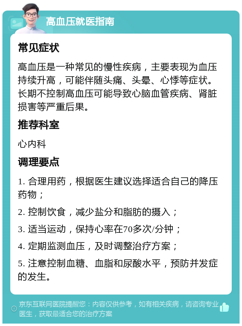 高血压就医指南 常见症状 高血压是一种常见的慢性疾病，主要表现为血压持续升高，可能伴随头痛、头晕、心悸等症状。长期不控制高血压可能导致心脑血管疾病、肾脏损害等严重后果。 推荐科室 心内科 调理要点 1. 合理用药，根据医生建议选择适合自己的降压药物； 2. 控制饮食，减少盐分和脂肪的摄入； 3. 适当运动，保持心率在70多次/分钟； 4. 定期监测血压，及时调整治疗方案； 5. 注意控制血糖、血脂和尿酸水平，预防并发症的发生。