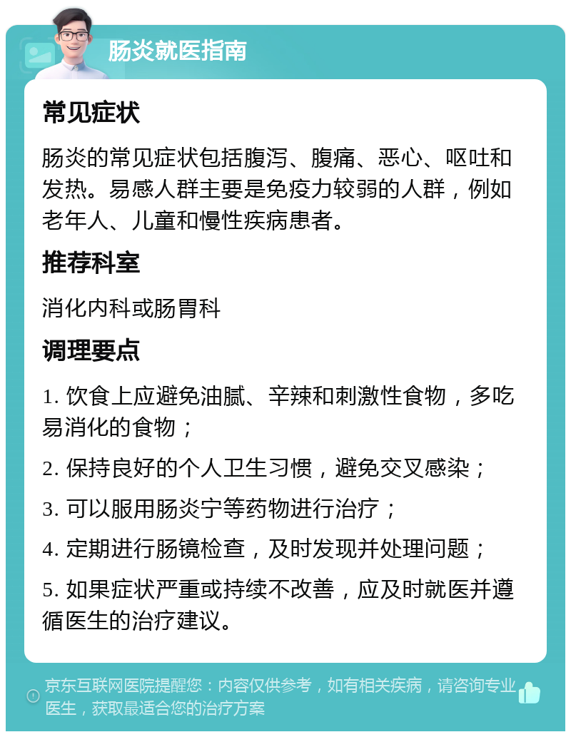 肠炎就医指南 常见症状 肠炎的常见症状包括腹泻、腹痛、恶心、呕吐和发热。易感人群主要是免疫力较弱的人群，例如老年人、儿童和慢性疾病患者。 推荐科室 消化内科或肠胃科 调理要点 1. 饮食上应避免油腻、辛辣和刺激性食物，多吃易消化的食物； 2. 保持良好的个人卫生习惯，避免交叉感染； 3. 可以服用肠炎宁等药物进行治疗； 4. 定期进行肠镜检查，及时发现并处理问题； 5. 如果症状严重或持续不改善，应及时就医并遵循医生的治疗建议。