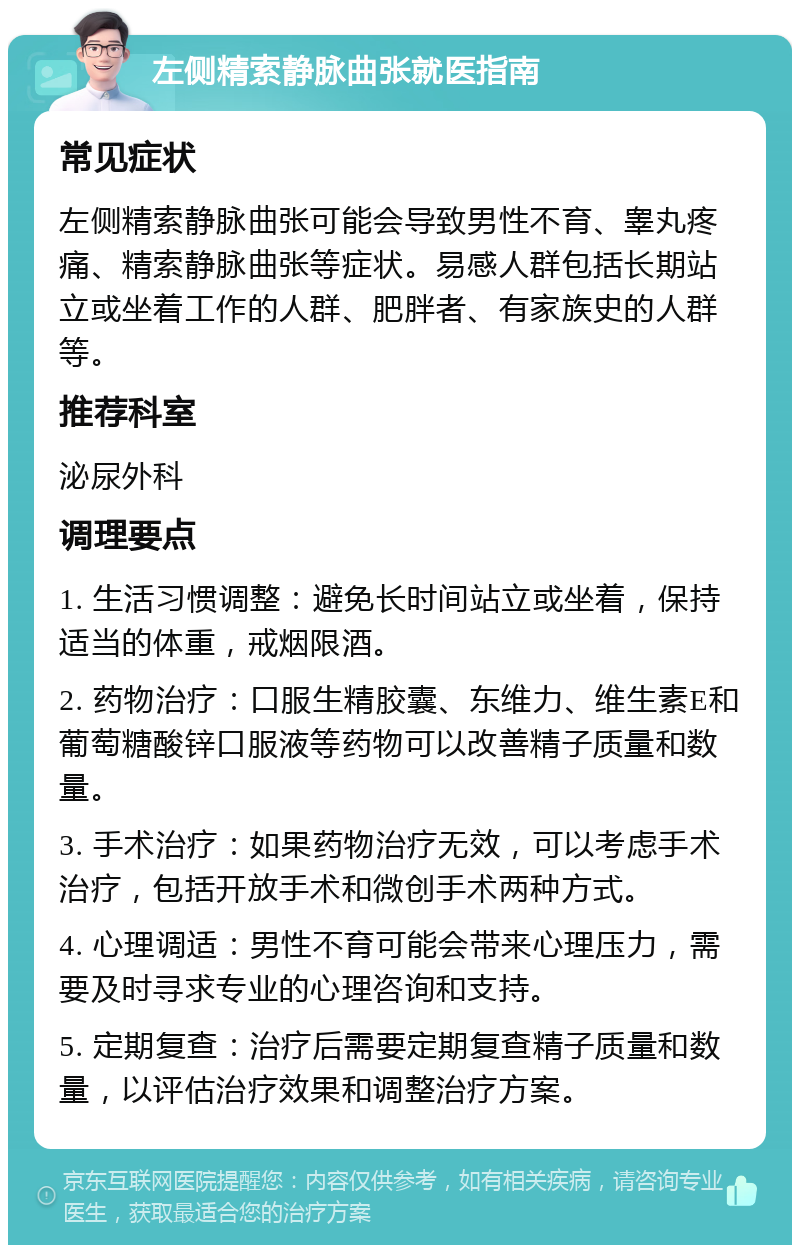 左侧精索静脉曲张就医指南 常见症状 左侧精索静脉曲张可能会导致男性不育、睾丸疼痛、精索静脉曲张等症状。易感人群包括长期站立或坐着工作的人群、肥胖者、有家族史的人群等。 推荐科室 泌尿外科 调理要点 1. 生活习惯调整：避免长时间站立或坐着，保持适当的体重，戒烟限酒。 2. 药物治疗：口服生精胶囊、东维力、维生素E和葡萄糖酸锌口服液等药物可以改善精子质量和数量。 3. 手术治疗：如果药物治疗无效，可以考虑手术治疗，包括开放手术和微创手术两种方式。 4. 心理调适：男性不育可能会带来心理压力，需要及时寻求专业的心理咨询和支持。 5. 定期复查：治疗后需要定期复查精子质量和数量，以评估治疗效果和调整治疗方案。