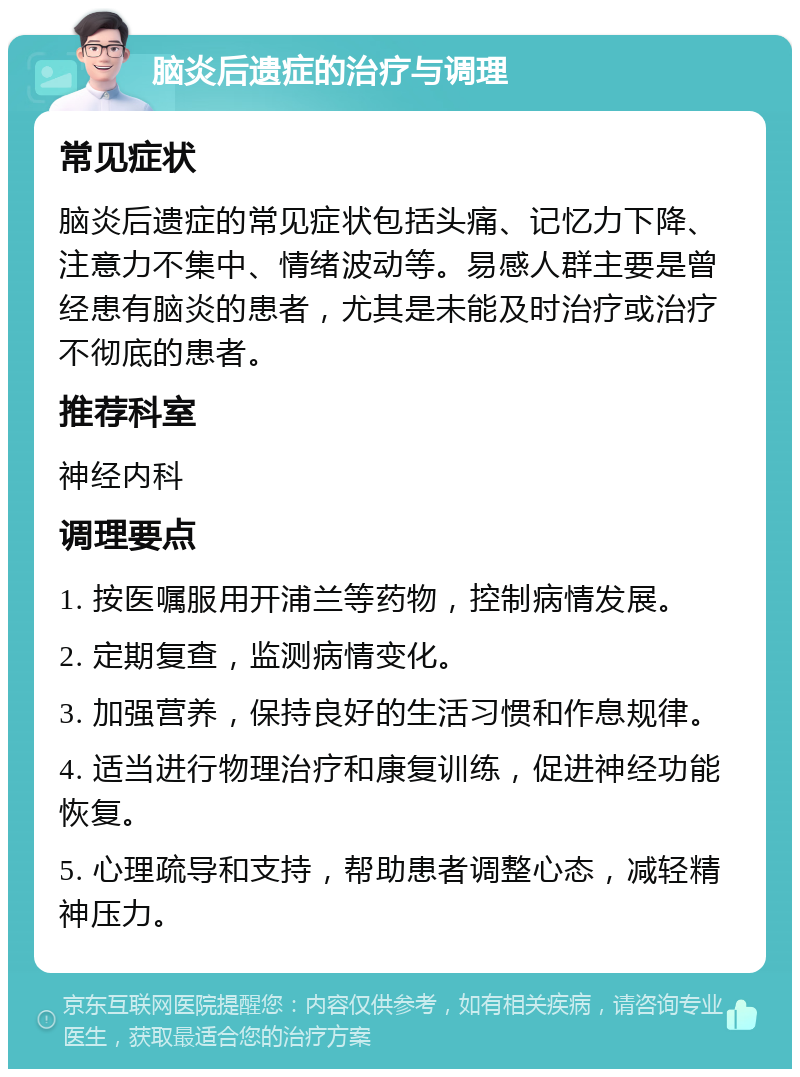 脑炎后遗症的治疗与调理 常见症状 脑炎后遗症的常见症状包括头痛、记忆力下降、注意力不集中、情绪波动等。易感人群主要是曾经患有脑炎的患者，尤其是未能及时治疗或治疗不彻底的患者。 推荐科室 神经内科 调理要点 1. 按医嘱服用开浦兰等药物，控制病情发展。 2. 定期复查，监测病情变化。 3. 加强营养，保持良好的生活习惯和作息规律。 4. 适当进行物理治疗和康复训练，促进神经功能恢复。 5. 心理疏导和支持，帮助患者调整心态，减轻精神压力。