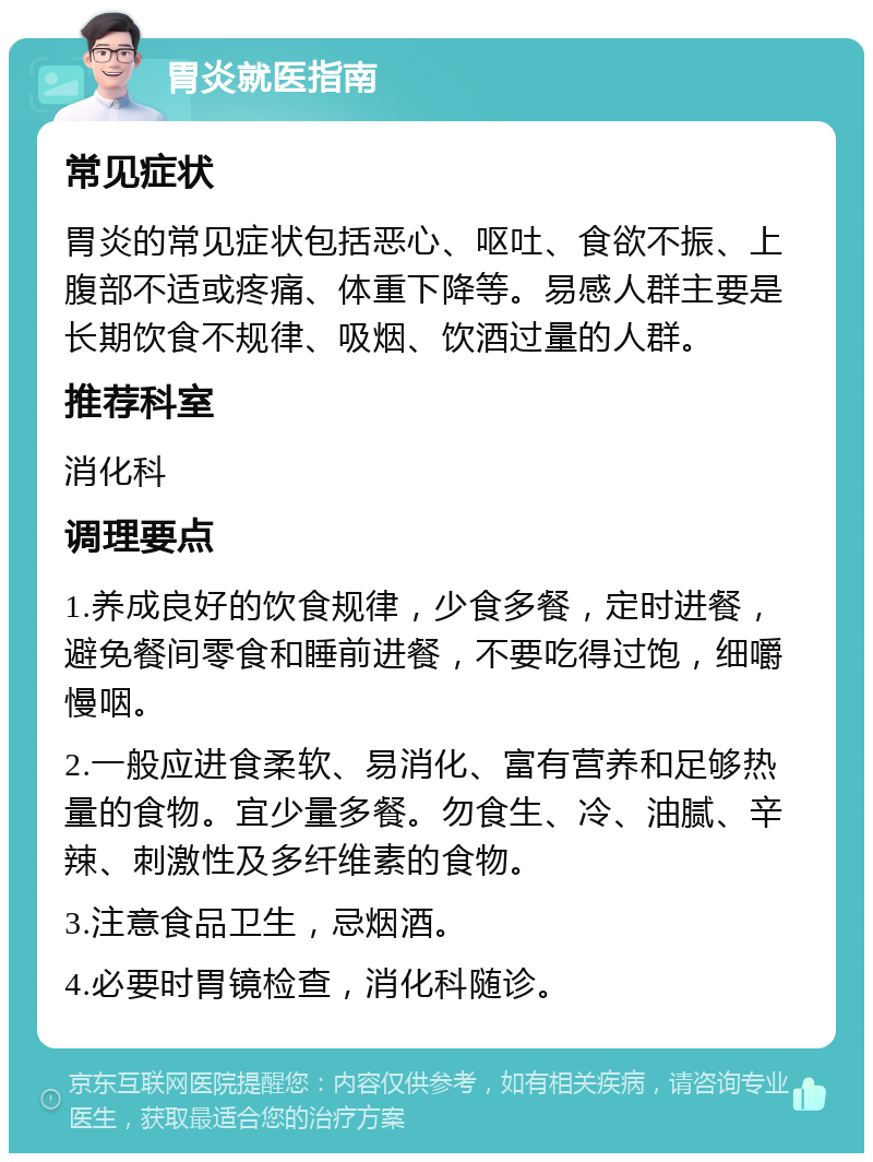 胃炎就医指南 常见症状 胃炎的常见症状包括恶心、呕吐、食欲不振、上腹部不适或疼痛、体重下降等。易感人群主要是长期饮食不规律、吸烟、饮酒过量的人群。 推荐科室 消化科 调理要点 1.养成良好的饮食规律，少食多餐，定时进餐，避免餐间零食和睡前进餐，不要吃得过饱，细嚼慢咽。 2.一般应进食柔软、易消化、富有营养和足够热量的食物。宜少量多餐。勿食生、冷、油腻、辛辣、刺激性及多纤维素的食物。 3.注意食品卫生，忌烟酒。 4.必要时胃镜检查，消化科随诊。