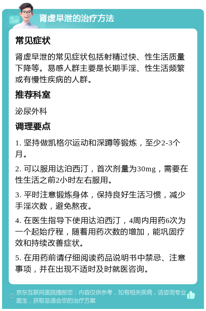 肾虚早泄的治疗方法 常见症状 肾虚早泄的常见症状包括射精过快、性生活质量下降等。易感人群主要是长期手淫、性生活频繁或有慢性疾病的人群。 推荐科室 泌尿外科 调理要点 1. 坚持做凯格尔运动和深蹲等锻炼，至少2-3个月。 2. 可以服用达泊西汀，首次剂量为30mg，需要在性生活之前2小时左右服用。 3. 平时注意锻炼身体，保持良好生活习惯，减少手淫次数，避免熬夜。 4. 在医生指导下使用达泊西汀，4周内用药6次为一个起始疗程，随着用药次数的增加，能巩固疗效和持续改善症状。 5. 在用药前请仔细阅读药品说明书中禁忌、注意事项，并在出现不适时及时就医咨询。