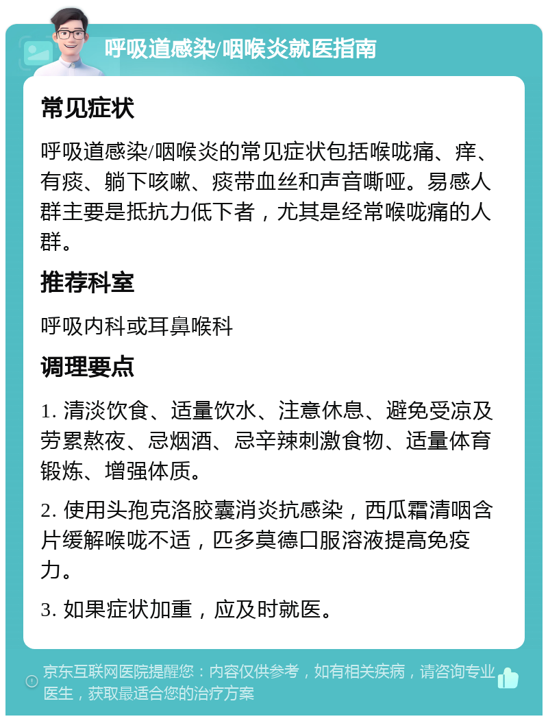 呼吸道感染/咽喉炎就医指南 常见症状 呼吸道感染/咽喉炎的常见症状包括喉咙痛、痒、有痰、躺下咳嗽、痰带血丝和声音嘶哑。易感人群主要是抵抗力低下者，尤其是经常喉咙痛的人群。 推荐科室 呼吸内科或耳鼻喉科 调理要点 1. 清淡饮食、适量饮水、注意休息、避免受凉及劳累熬夜、忌烟酒、忌辛辣刺激食物、适量体育锻炼、增强体质。 2. 使用头孢克洛胶囊消炎抗感染，西瓜霜清咽含片缓解喉咙不适，匹多莫德口服溶液提高免疫力。 3. 如果症状加重，应及时就医。