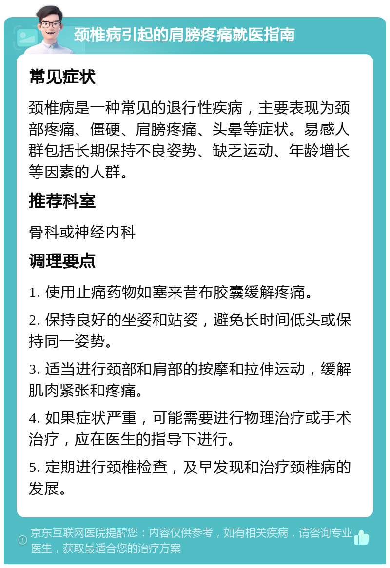 颈椎病引起的肩膀疼痛就医指南 常见症状 颈椎病是一种常见的退行性疾病，主要表现为颈部疼痛、僵硬、肩膀疼痛、头晕等症状。易感人群包括长期保持不良姿势、缺乏运动、年龄增长等因素的人群。 推荐科室 骨科或神经内科 调理要点 1. 使用止痛药物如塞来昔布胶囊缓解疼痛。 2. 保持良好的坐姿和站姿，避免长时间低头或保持同一姿势。 3. 适当进行颈部和肩部的按摩和拉伸运动，缓解肌肉紧张和疼痛。 4. 如果症状严重，可能需要进行物理治疗或手术治疗，应在医生的指导下进行。 5. 定期进行颈椎检查，及早发现和治疗颈椎病的发展。