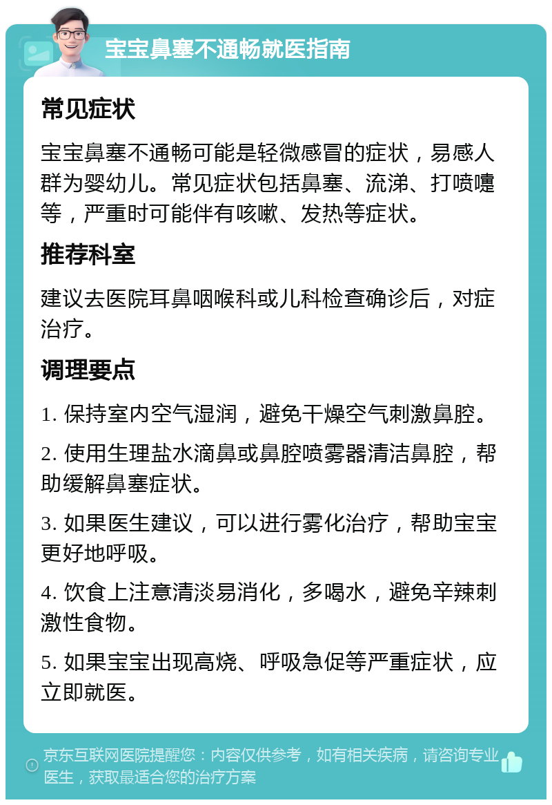 宝宝鼻塞不通畅就医指南 常见症状 宝宝鼻塞不通畅可能是轻微感冒的症状，易感人群为婴幼儿。常见症状包括鼻塞、流涕、打喷嚏等，严重时可能伴有咳嗽、发热等症状。 推荐科室 建议去医院耳鼻咽喉科或儿科检查确诊后，对症治疗。 调理要点 1. 保持室内空气湿润，避免干燥空气刺激鼻腔。 2. 使用生理盐水滴鼻或鼻腔喷雾器清洁鼻腔，帮助缓解鼻塞症状。 3. 如果医生建议，可以进行雾化治疗，帮助宝宝更好地呼吸。 4. 饮食上注意清淡易消化，多喝水，避免辛辣刺激性食物。 5. 如果宝宝出现高烧、呼吸急促等严重症状，应立即就医。