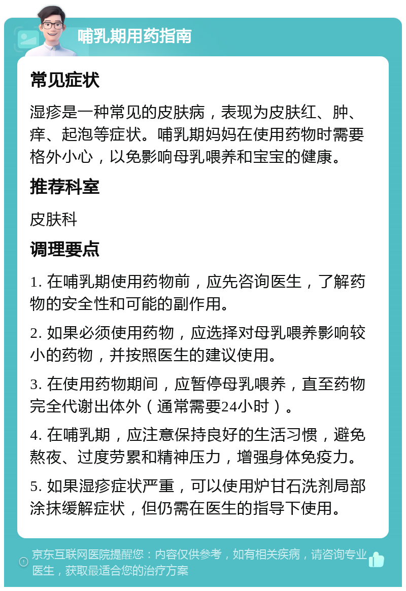 哺乳期用药指南 常见症状 湿疹是一种常见的皮肤病，表现为皮肤红、肿、痒、起泡等症状。哺乳期妈妈在使用药物时需要格外小心，以免影响母乳喂养和宝宝的健康。 推荐科室 皮肤科 调理要点 1. 在哺乳期使用药物前，应先咨询医生，了解药物的安全性和可能的副作用。 2. 如果必须使用药物，应选择对母乳喂养影响较小的药物，并按照医生的建议使用。 3. 在使用药物期间，应暂停母乳喂养，直至药物完全代谢出体外（通常需要24小时）。 4. 在哺乳期，应注意保持良好的生活习惯，避免熬夜、过度劳累和精神压力，增强身体免疫力。 5. 如果湿疹症状严重，可以使用炉甘石洗剂局部涂抹缓解症状，但仍需在医生的指导下使用。