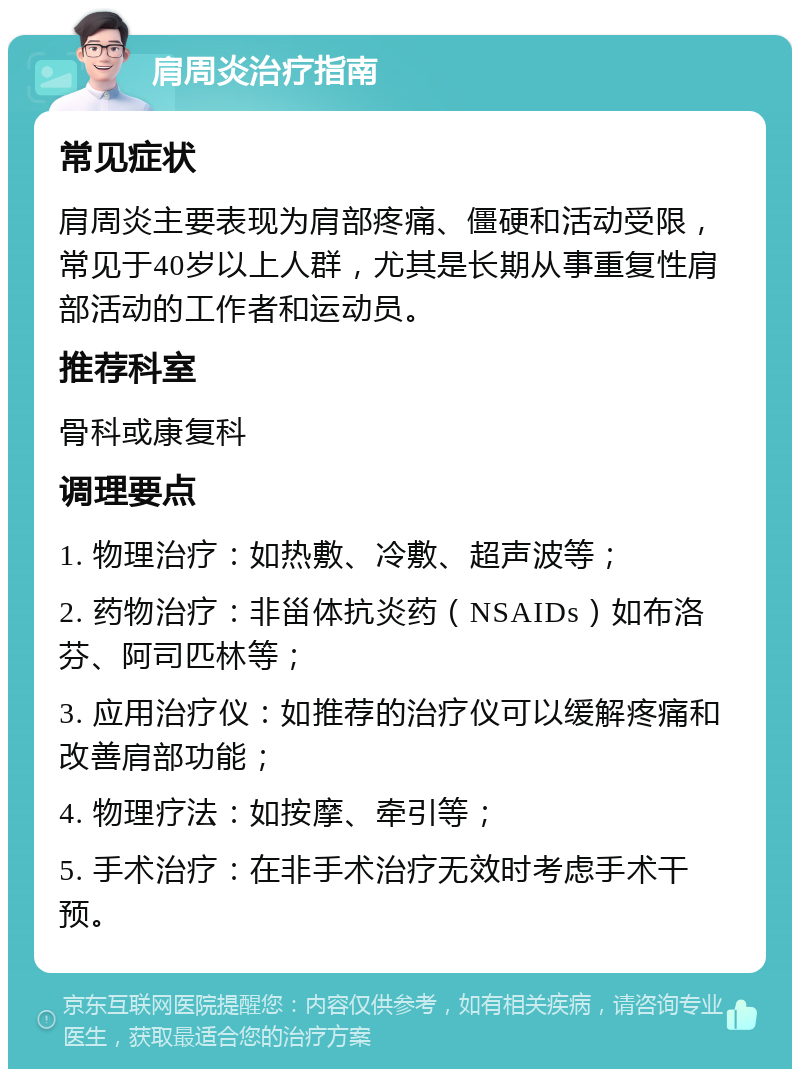 肩周炎治疗指南 常见症状 肩周炎主要表现为肩部疼痛、僵硬和活动受限，常见于40岁以上人群，尤其是长期从事重复性肩部活动的工作者和运动员。 推荐科室 骨科或康复科 调理要点 1. 物理治疗：如热敷、冷敷、超声波等； 2. 药物治疗：非甾体抗炎药（NSAIDs）如布洛芬、阿司匹林等； 3. 应用治疗仪：如推荐的治疗仪可以缓解疼痛和改善肩部功能； 4. 物理疗法：如按摩、牵引等； 5. 手术治疗：在非手术治疗无效时考虑手术干预。