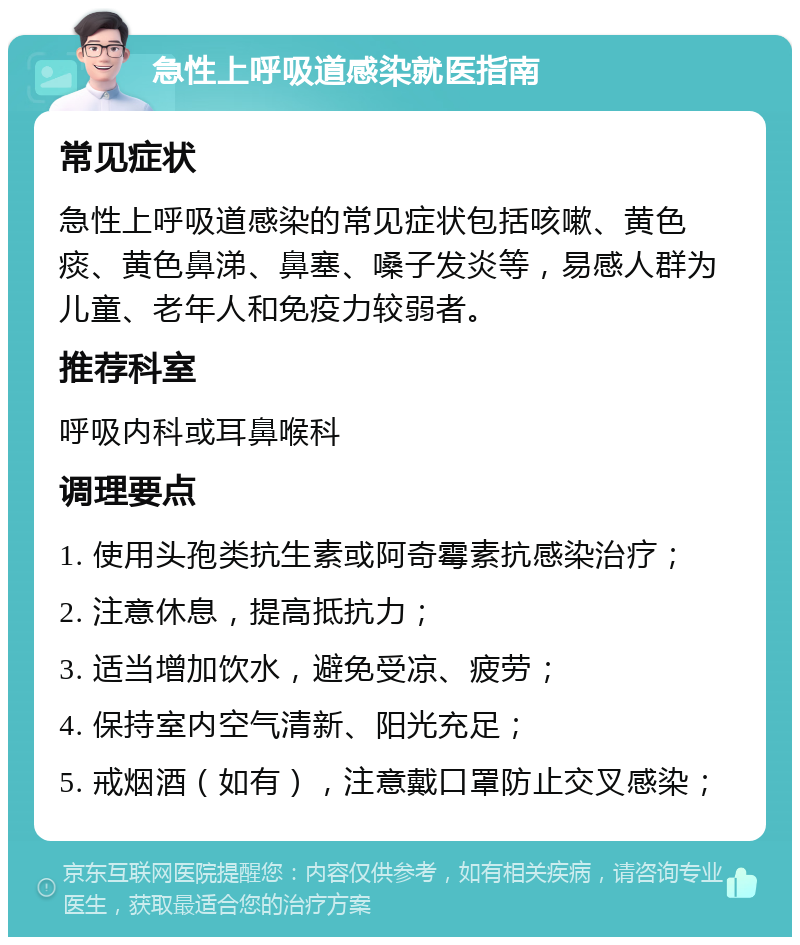 急性上呼吸道感染就医指南 常见症状 急性上呼吸道感染的常见症状包括咳嗽、黄色痰、黄色鼻涕、鼻塞、嗓子发炎等，易感人群为儿童、老年人和免疫力较弱者。 推荐科室 呼吸内科或耳鼻喉科 调理要点 1. 使用头孢类抗生素或阿奇霉素抗感染治疗； 2. 注意休息，提高抵抗力； 3. 适当增加饮水，避免受凉、疲劳； 4. 保持室内空气清新、阳光充足； 5. 戒烟酒（如有），注意戴口罩防止交叉感染；