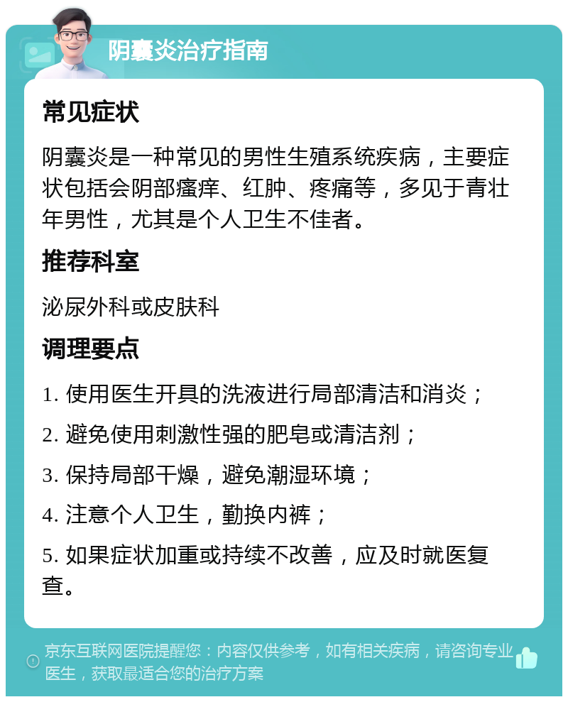 阴囊炎治疗指南 常见症状 阴囊炎是一种常见的男性生殖系统疾病，主要症状包括会阴部瘙痒、红肿、疼痛等，多见于青壮年男性，尤其是个人卫生不佳者。 推荐科室 泌尿外科或皮肤科 调理要点 1. 使用医生开具的洗液进行局部清洁和消炎； 2. 避免使用刺激性强的肥皂或清洁剂； 3. 保持局部干燥，避免潮湿环境； 4. 注意个人卫生，勤换内裤； 5. 如果症状加重或持续不改善，应及时就医复查。