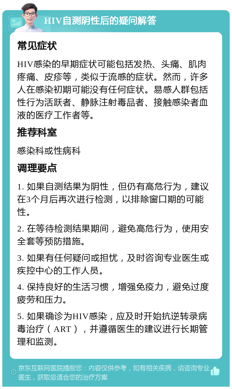 HIV自测阴性后的疑问解答 常见症状 HIV感染的早期症状可能包括发热、头痛、肌肉疼痛、皮疹等，类似于流感的症状。然而，许多人在感染初期可能没有任何症状。易感人群包括性行为活跃者、静脉注射毒品者、接触感染者血液的医疗工作者等。 推荐科室 感染科或性病科 调理要点 1. 如果自测结果为阴性，但仍有高危行为，建议在3个月后再次进行检测，以排除窗口期的可能性。 2. 在等待检测结果期间，避免高危行为，使用安全套等预防措施。 3. 如果有任何疑问或担忧，及时咨询专业医生或疾控中心的工作人员。 4. 保持良好的生活习惯，增强免疫力，避免过度疲劳和压力。 5. 如果确诊为HIV感染，应及时开始抗逆转录病毒治疗（ART），并遵循医生的建议进行长期管理和监测。